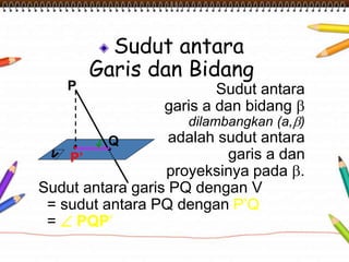 P 
Sudut antara 
Garis dan Bidang 
Q 
Sudut antara 
garis a dan bidang  
dilambangkan (a,) 
adalah sudut antara 
garis a dan 
proyeksinya pada . 
P’ 
Sudut antara garis PQ dengan V 
= sudut antara PQ dengan P’Q 
=  PQP’ 
 