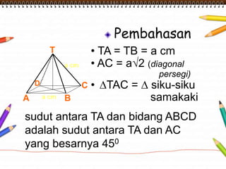 Pembahasan 
• TA = TB = a cm 
• AC = a√2 (diagonal 
persegi) 
• ΔTAC = Δ siku-siku 
samakaki 
T 
a cm 
D C 
a cm 
A B 
sudut antara TA dan bidang ABCD 
adalah sudut antara TA dan AC 
yang besarnya 450 
 