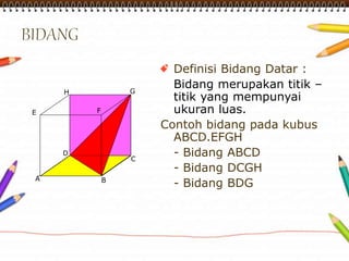 Definisi Bidang Datar : 
Bidang merupakan titik – 
titik yang mempunyai 
ukuran luas. 
Contoh bidang pada kubus 
H G 
E F 
ABCD.EFGH 
D 
- Bidang ABCD 
C 
- Bidang DCGH 
A 
B 
- Bidang BDG  