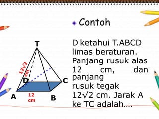 Contoh 
Diketahui T.ABCD 
limas beraturan. 
Panjang rusuk alas 
12 cm, dan 
panjang 
rusuk tegak 
12√2 cm. Jarak A 
ke TC adalah…. 
T 
D 
12 
cm 
C 
A B 
 