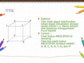 A 
H G 
E F 
D 
C 
B 
Definisi: 
Titik tidak dapat didefinisikan 
tetapi dapat dinyatakan dengan 
tanda noktah (.). Nama sebuah 
titik biasanya menggunakan 
huruf kapital 
Contoh : 
Lihat Kubus ABCD.EFGH di 
samping 
Titik-titik pada kubus 
ABCD.EFGH tersebut adalah: 
A, B, C, D, E, F, G, dan H 
 