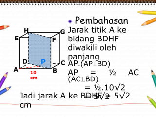 Pembahasan 
Jarak titik A ke 
bidang BDHF 
diwakili oleh 
panjang 
AP.(APBD) 
AP = ½ AC 
(ACBD) 
= ½.10√2 
= 5√2 
H 
E F 
D C 
A B 
G 
10 
cm 
P 
Jadi jarak A ke BDHF = 5√2 
cm 
 