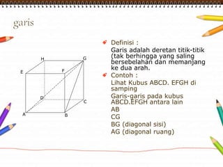 Definisi : 
Garis adalah deretan titik-titik 
(tak berhingga yang saling 
bersebelahan dan memanjang 
ke dua arah. 
Contoh : 
Lihat Kubus ABCD. EFGH di 
samping 
Garis-garis pada kubus 
ABCD.EFGH antara lain 
AB 
CG 
BG (diagonal sisi) 
AG (diagonal ruang) 
A 
H G 
E F 
D 
C 
B 
 