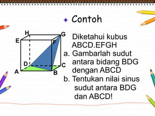 Contoh 
Diketahui kubus 
ABCD.EFGH 
a. Gambarlah sudut 
antara bidang BDG 
dengan ABCD 
H 
E F 
D C 
b. Tentukan nilai sinus 
sudut antara BDG 
dan ABCD! 
A B 
G 
 
