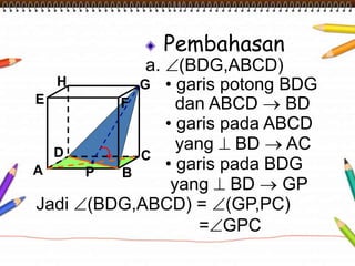 Pembahasan 
a. (BDG,ABCD) 
• garis potong BDG 
dan ABCD  BD 
• garis pada ABCD 
yang  BD  AC 
• garis pada BDG 
yang  BD  GP 
H 
E F 
D C 
A B 
G 
Jadi (BDG,ABCD) = (GP,PC) 
=GPC 
P 
 