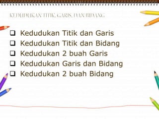  Kedudukan Titik dan Garis 
 Kedudukan Titik dan Bidang 
 Kedudukan 2 buah Garis 
 Kedudukan Garis dan Bidang 
 Kedudukan 2 buah Bidang 
 