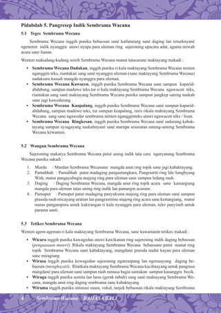 4 Sembrama Wacana BAHASA BALI
Pidabdab 5. Pangresep Indik Sembrama Wacana
5.1 Teges Sembrama Wecana
Sembrama Wecana inggih punika bebaosan sané katlatarang sané daging lan tetueknyané
ngenenin indik nyanggra utawi nyapa para uleman ring sajeroning upacara adat, agama miwah
acara sane lianan.
Wenten makudang-kudang soroh Sembrama Wecana manut tatacarane maktayang makadi :
• Sembrama Wecana Dadakan, inggih punika ri kala maktayang Sembrama Wecana nenten
nganggén téks, riantukan sang sané nyanggra uleman (sane maktayang Sembrama Wecana)
nadaksara kasudi mangda nyanggra para uleman.
• Sembrama Wecana Kawacen, inggih punika Sembrama Wecana sane sampun kaparid-
abdabang, sampun maduwe teks,tur ri kala maktayang Sembrama Wecana ngawacen téks,
riantukan sang sané maktayang Sembrama Wecana punika sampun jangkep sareng naskah
sane jagi kawedarang .
• Sembrama Wecana Kaapalang, inggih punika Sembrama Wecana sané sampun kaparid-
abdabang, sampun maduwe teks, tur sampun keapalang, raris rikala maktayang Sembrama
Wecana sang sane ngawedar sembrama nénten nganggénteks utawi ngawacen téks / lisan.
• Sembrama Wecana Ringkesan, inggih punika Sembrama Wecana sané sadurung kabak-
tayang sampun nyiagayang naskahnyané sané marupa sesuratan unteng-unteng Sembrama
Wecana kéwanten.
5.2 Wangun Sembrama Wecana
Sajeroning makarya Sembrama Wecana patut uning indik tata cara ngaryanang Sembrama
Wecana punika sakadi :
1. Murda : Murdan Sembrama Wecanane mangda anut ring topik sane jagi kabaktayang.
2. Pamahbah : Pamahbah patut madaging pangastungkara, Pangrastiti ring Ida Sanghyang
Widi, matur pangayubagia majeng ring para uleman sane sampun ledang rauh.
3. Daging : Daging Sembrama Wecana, mangda anut ring topik acara sane kamargiang
mangda para uleman tatas uning ring indik lan pamargin acarane.
4. Pamuput : Pamuput patut madaging panyuksma majeng ring para uleman sané sampun
prasida rauh micayang uratian lan pangrastitine majeng ring acara sane kemargiang, matur
nunas pangampura antuk kakirangan ri kala nyanggra para uleman, taler panyineb antuk
parama santi.
5.3 Tetikes Sembrama Wecana
Wenten agem-ageman ri kala maktayang Sembrama Wecana, sane kawastanin tetikes makadi :
• Wicara inggih punika kawagedan utawi kawikanan ring sajeroning indik daging bebaosan
(penguasaan materi). Rikala maktayang Sembrama Wecana bebaosane patut manut ring
topik Sembrama Wecana sané kabaktayang, mangdané prasida nudut kayun para uleman
sane miragiang.
• Wirasa inggih punika kewagedan sajeroning ngaresepang lan ngerasayang daging be-
baosan (menghayati). Ritatkala maktayang Sembrama Wecana kacihnayang antuk pangrasa
mangdané para uleman sané sampun rauh rumasa bagia santukan sampun kasanggra becik.
• Wiraga inggih punika semita lan laras (gerak tubuh) sang sané maktayang Sembrama We-
cana, mangda anut ring daging sembrama sane kabaktayang
• Wirama inggih punika intonasi suara, vokal, tanjek bebaosan rikala maktayang Sembrama
 