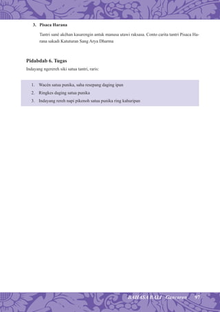 97BAHASA BALI Gancaran
3. Pisaca Harana
Tantri sané akéhan kasarengin antuk manusa utawi raksasa. Conto carita tantri Pisaca Ha-
rana sakadi Katuturan Sang Arya Dharma
Pidabdab 6. Tugas
Indayang ngerereh siki satua tantri, raris:
1. Wacén satua punika, saha resepang daging ipun
2. Ringkes daging satua punika
3. Indayang rereh napi pikenoh satua punika ring kahuripan
 
