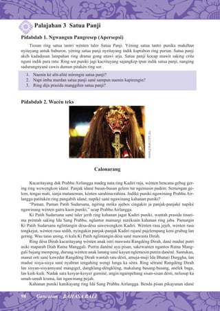 98 Gancaran BAHASA BALI
Palajahan 3 Satua Panji
Pidabdab 1. Ngwangun Pangresep (Apersepsi)
Tiosan ring satua tantri wénten taler Satua Panji. Yéning satua tantri punika makéhan
nyitayang antuk baburon, yéning satua panji nyritayang indik kaprabon ring purian. Satua panji
akéh kadadosan lampahan ring drama gong utawi arja. Satua panji kocap mawit saking crita
nguni indik para ratu. Ring sor puniki jagi kacritayang sajangkep ipun indik satua panji, nanging
sadurungnyané cawis dumun pitakén ring sor.
1. Naenin ké alit-alité mirengin satua panji?
2. Napi imba murdan satua panji sané sampun naenin kapirengin?
3. Ring dija prasida manggihin satua panji?
Pidabdab 2. Wacén teks
Calonarang
Kacaritayang duk Prabhu Airlangga madeg nata ring Kadiri raja, wénten bencana gebug ger-
ing ring wewengkon idané. Panjak idané busan-busan gelem tur ngemasin padem. Semengan ge-
lem, tengai mati, sanja mataneman, kénten sarahina-rahina. Indiké puniki ngawinang Prabhu Air-
langga patitakén ring pangabih idané, napiké sané ngawinang kahanan puniki?
“Paman, Paman Patih Sudarsana, ngiring mrika ajebos cingakin ja panjak-panjaké napiké
ngawinang wénten gatra kaon puniki,” ucap Prabhu Airlangga.
Ki Patih Sudarsana sané taler jerih ring kahanan jagat Kadiri puniki, wantah prasida tinari-
ma préntah saking Ida Sang Prabhu, nglantur mamargi nuréksain kahanan ring jaba. Pamargin
Ki Patih Sudarsana nglintangin désa-désa sawewengkon Kadiri. Wénten rasa jejeh, wénten rasa
tengkejut, wénten rasa sedih, nyingakin panjak-panjak Kadiri rajané pajelempang keni grubug lan
gering. Wau tatas uning, ri kala Ki Patih nglintangin désa sané mawasta Dirah.
Ring désa Dirah kacaritayang wénten anak istri mawasta Rangdéng Dirah, dané madué putri
asiki maparab Diah Ratna Manggali. Putrin danéné ayu pisan, sakéwanten ngantos Ratna Mang-
gali bajang mempeng, durung wénten anak lanang sané kayun nglemesin putrin danéné. Santukan,
manut orti sané kawedar Rangdéng Dirah wantah ratu désti, amuja-muji Ida Bhatari Durggha, lan
madué sisya-sisya sané nyabran tengahing wengi lunga ka sétra. Ring sétrané Rangdéng Dirah
lan sisyan-sisyannyané mangigel, dangklang-déngkléng, makalung basang-basang, anelek baga,
lan kaik-kaik. Nadak sara kesyar-kesyer guminé, angin ngampehang sisan-sisan désti, nelusup ka
umah-umah krama, lan ngawinang pejah.
Kahanan puniki kanikayang ring Ida Sang Prabhu Airlangga. Bendu pisan pikayunan idané
www.jokar.com.au
 
