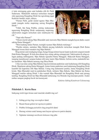99BAHASA BALI Gancaran
ri kala mirengang gatra sané kabakta olih Ki Patih
Sudarsana. Makakalih makarya rarincikan mangda
sida ngasorang Rangdéng Dirah lan ngwaliang jagat
Kadiriné landuh, trepti, rahayu.
“Paman Patih, gelah meled ngutus Mpu Bha-
radah mangda mrika maperang sareng Rangdéng
Dirah.”
“Uduh, Ida Sang Prabhu, yéning makayunan
ngasorang Rangdéng Dirah sampunang maperang,
sakéwanten anggén rarincikan sané sinahnyané be-
cik.”
“Napi nika Paman?”
“Nikain murid saking Mpu Bharadah sané mawasta Mpu Bahula mangda kayun dados suami
saking Ratna Manggali.”
“Men kudiang lantas Paman, tusingké nyanan Mpu Bahula matianga.”
“Pastika nénten, santukan Mpu Bahula pacang kabekelin rarincikan mangda Diah Ratna
Manggali tresna leket rumaket ring Mpu Bahula.”
Ring taman sané madaging telaga, bunga-bunga nénten kayun kepat nyaksinin sungsut manah
Diah Ratna Manggali. Ri kala don-donan layu ulung saking carangnyané. Sakéwanten di selag-se-
lagan padang ambenganné, Mpu Bahula ngrauhin Ratna Manggali. Makesiab Ratna Manggali,
nanging manahnyané sampun kadaut olih tutur manis Mpu Bahula. Gelisin carita, makakalih lan-
tas marabian. Mpu Bahula meneng ring Désa Dirah.
I rika wau tatas uning Mpu Bahula ring kawéntenan padéstian sané kaduénang olih Rangdéng
Dirah. Majalaran saking Ratna Manggali, lontar-lontar padéstian sané kaduénang Rangdéng Dirah
kaambil lan kapralina olih Mpu Bahula. Uning ring kahananné punika, lantas Rangdéng Dirah
kroda. Mpu Bharadah rauh ka padukuhan Dirah, mélanin Mpu Bahula. Mpu Bahula lan Ratna
Manggali matilar saking Dirah. I rika wantah Mpu Bharadah lan Rangdéng Dirah sané perang
tanding. Rangdéng Dirah lan Mpu Bharadah kabaosang rwa bhineda ring kauripan puniki. Anaké
embas sampun jangkep becik lan kaonnyané.
Kaketus Saking Katattwan Calonarang
Pidabdab 3. Kerta Basa
Indayang rereh teges kruna sané macétak séndéh ring sor!
1. Gebug gering ring wawengkon idané
2. Busan-busan gelem tur ngemasin padem
3. Prabhu Airlangga patitakén ring pangabih idané
4. Durung wénten anak lanang sané kayun nglemesin putrin danéné.
5. Nglantur mamargi nuréksain kahanan ring jaba
3.bp.blogspot.com
 