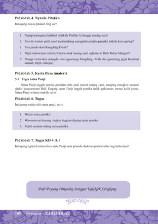 100 Gancaran BAHASA BALI
Pidabdab 4. Nyawis Pitakén
Indayang cawis pitakén ring sor!
1. Punapi panegara kadiriné ritatkala Prabhu Airlangga madeg nata?
2. Sira ké wastan patih sané kaprintahang nyingakin panjak-panjaké tatkala keni gering?
3. Sira parab okan Rangdéng Dirah?
4. Napi mahawinan nénten wénten anak lanang sané nglemesin Diah Ratna Mangali?
5. Punapi rarincikan mangda sida ngasorang Rangdéng Dirah lan ngwaliang jagat Kadiriné
landuh, trepti, rahayu?
Pidabdab 5. Kerta Basa (materi)
5.1 Teges satua Panji
Satua Panji inggih punika pupulan crita sané mawit saking Jawi, nanging mangkin sampun
dados kasusastraan Bali. Daging satua Panji inggih punika indik pahlawan, tresna kalih jatma.
Satua Panji wénten makéh vérsi.
Pidabdab 6. Tugas
Indayang makta siki satua panji, raris:
1. Wacén satua punika
2. Wawanin nyritayang ringkes inggian daging satua punika
3. Rereh amanat saking satua punika
Pidabdab 7. Tugas KD 4 .8.1
Indayang ngrereh nilai-nilai cerita Panji sané prasida dadosan pratiwimba ring kahuripan!
Padi Puyung Pangadeg Sunggar Kajekjek Léngkong
 