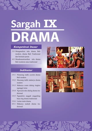 Sargah IX
DRAMAKompeténsi Dasar
Indikator
3.9 Menganalisis teks drama Bali
modern, drama Bali Tradisional
dan bermain peran
4.9 Mendramatisasikan teks drama
Bali moderen atau tradisional
3.9.1 Nlatarang indik cecirén drama
Bali modern
3.9.2 Maosang indik makarya drama
modern
3.9.3 Makarya conto dialog ringkes
nganggé tema
3.9.4 Ngwacén teks dialog drama tra-
disional
3.9.5 Nganalisis anggah ungguhing
basa ring drama tradisional
3.9.6 Latian main drama
4.9.1 Makarya naskah drama tra-
disional
 