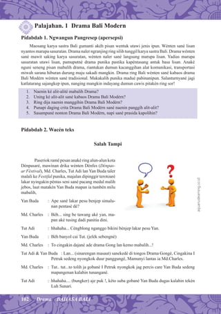 102 Drama BAHASA BALI
Palajahan. 1 Drama Bali Modern
Pidabdab 1. Ngwangun Pangresep (apersepsi)
Maosang karya sastra Bali gumanti akéh pisan wentuk utawi jenis ipun. Wénten sané lisan
nyantos marupa sasuratan. Drama naler ngranjing ring silih tunggil karya sastra Bali. Drama wénten
sané mawit saking karya sasuratan, wénten naler sané langsung marupa lisan. Yadias marupa
sasuratan utawi lisan, pamuputné drama punika pastika kapéntasang antuk basa lisan. Anaké
nguni seneng pisan mabalih drama, riantukan dumun kacanggihan alat komunikasi, transportasi
miwah sarana hiburan durung maju sakadi mangkin. Drama ring Bali wénten sané kabaos drama
Bali Modérn wénten sané tradisional. Makakalih punika madué pabinanipun. Salanturnyané jagi
katlatarang sajangkep ipun, nanging mangkin indayang dumun cawis pitakén ring sor!
1. Naenin ké alit-alité mabalih Drama?
2. Uning ké alit-alit sané kabaos Drama Bali Modérn?
3. Ring dija naenin manggihin Drama Bali Modérn?
4. Punapi daging crita Drama Bali Modérn sané naenin panggih alit-alit?
5. Sasampuné nonton Drama Bali Modérn, napi sané prasida kapolihin?
Pidabdab 2. Wacén teks
Salah Tampi
Paseriok ramé pesan anaké ring alun-alun kota
Dénpasaré, mawinan drika wénten Dénfes (Dénpas-
ar Féstival), Md. Charles, Tut Adi lan Yan Buda taler
malali ke Festifal punika, majalan dipinggir terotoaré
lakar nyingakin péntas seni sané pacang medal malih
jebos, laut matakén Yan Buda mapan ia tumbén milu
mabalih,
Yan Buda : Ape sané lakar pesu benjep simalu-
nan pentasé dé?
Md. Charles : Béh... sing be tawang aké yan, ma-
pan aké tusing dadi panitia dini.
Tut Adi : hhahaha... Céngblong nganggo bikini bénjep lakar pesu Yan.
Yan Buda : Béh banyol cai Tut. (jelék sebengné)
Md. Charles : To cingakin dajané ade drama Gong lan kemo mabalih...!
Tut Adi & Yan Buda : Lan... (sinarengan masaut) sanekedé di tongos Drama Gongé, Cingakina I
Petruk sedeng nyongkok duur panggungé, Mamunyi lantas ia Md.Charles.
Md. Charles : Tut.. tut...to tolih ja gobané I Petruk nyongkok jag percis care Yan Buda sedeng
mapangenan kalahin tunangané.
Tut Adi : hhahaha.... (bungker) aje puk !, kéto suba gobané Yan Buda dugas kalahin tekén
Luh Sunari.
aquariuslearning.co.id
 