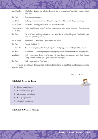 103BAHASA BALI Drama
Md. Charles : Hhahaha... kuang isin tulisan dogén di durin bajuné maaf saya lagi galau... sing
kéto tut?
Tut Adi : Jeg pass suba to dé....
Yan Buda : Béh jag kemo dadi satuané di?, nah cang suba jelék. (sambilanga nyebeng)
Md. Charles : Hhahaha... tusing ja kéto Yan aké macande adané....
Lantas pesu ia I Dolar sambilanga ngigel, igelané sing karuan baet ngaba basang.... buin masaut
ia Tut Adi,
Tut Adi : Dé yén Tuni orahang cai pétruk care Yan Buda, né Jani Bapané Yan Buda pesu
bani cai tekén bapane...?,
Md. Charles : hhahahaha... Duuuhhh... gedé sajan nok Tut !
Tut Adi : Apané Gedé dé ?,
Md. Charles : To not basangné ngeléndong bungutné tebel jag percis care bapané Yan Buda.
Tut Adi : Hahahaha..... kuang ngaba paet dogén pang patuh care bapané Buda dueg ngukir.
Yan Buda : Nah... uling tuni Icang dogén olah cai ajak dadua, nu cang terima. Jani Bapan
Cang sambat-sambat cai... jelé cai adané metimpal.
Tut Adi : Béh... ngambul ia Yan Buda...
Tusing suwud ndén drama gongé laut majalan nyrucut ia Yan Buda sambilanga ngerimik
pajalané mulih......
Olih : AA.Redi
Pidabdab 3. Kerta Basa
1. Renga teges ipun ...
2. Kalambuk teges ipun …
3. Gegésonan teges ipun …
4. Kasép teges ipun …
5. Ngwalék teges ipun …
Pidabdab 4. Nyawis Pitakén
 