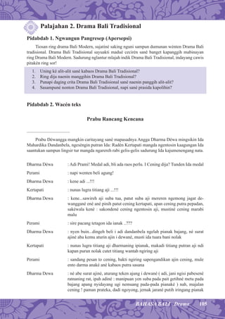 105BAHASA BALI Drama
Palajahan 2. Drama Bali Tradisional
Pidabdab 1. Ngwangun Pangresep (Apersepsi)
Tiosan ring drama Bali Modern, sujatiné saking nguni sampun dumunan wénten Drama Bali
tradisional. Drama Bali Tradisional sayuakti madué cecirén sané banget kapanggih mabinayan
ring Drama Bali Modern. Sadurung nglantur mlajah indik Drama Bali Tradisional, indayang cawis
pitakén ring sor!
1. Uning ké alit-alit sané kabaos Drama Bali Tradisional?
2. Ring dija naenin manggihin Drama Bali Tradisional?
3. Punapi daging crita Drama Bali Tradisional sané naenin panggih alit-alit?
4. Sasampuné nonton Drama Bali Tradisional, napi sané prasida kapolihin?
Pidabdab 2. Wacén teks
Prabu Rancang Kencana
......................................
Prabu Déwangga mangkin caritayang sané mapasadnya Angga Dharma Déwa mingsikin Ida
Mahardika Dandanbela, ngeséngin putran Ida: Radén Kertapati mangda ngentosin kaagungan Ida
saantukan sampun lingsir tur mangda ngarereh rabi gelis-gelis sadurung Ida kajumenengang nata.
Dharma Déwa : Adi Prami! Medal adi, bli ada raos perlu. I Cening dija? Tunden Ida medal
Perami : napi wenten beli agung!
Dharma Dewa : kene adi ...!!!
Kertapati : nunas lugra titiang aji ...!!!
Dharma Dewa : kene...sawireh aji suba tua, patut suba aji mereren ngemong jagat de-
wanggané ené ané pinih patut cening kertapati, apan cening putra pepadan,
sakéwala kené : sakondené cening ngentosin aji, mustiné cening marabi
malu
Perami : sire pacang tetagon ida ianak ..???
Dharma Dewa : nyen buin...dingeh beli i adi dandanbela ngelah pianak bajang, né surat
ajiné aba kemu aturin ajin i dewané, musti ida tuara bani nolak
Kertapati : nunas lugra titiang aji dharmaning ipianak, makadi titiang putran aji ndi
kapan purun nolak cutet titiang wantah ngiring aji
Perami : sandang pesan to cening, bakti ngiring sapengandikan ajin cening, mule
ento darma anaké ané kabaos putra sasana
Dharma Dewa : né abe surat ajiné, aturang teken ajung i dewané ( adi, jani ngisi pabesené
ratnaning rat, ipah adiné : manipuan yen suba pada pait getihné metu pada
bajang apang nyidayang ugi nemuang pada-pada pianaké ) nah, majalan
cening ! paman prateka, dadi ngoyong, jemak jarané putih iringang pianak
 
