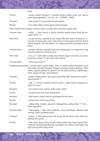 106 Drama BAHASA BALI
gelah
Preteka : titiang wantah sairingan ! ( kaambil kengin kudané petak sané ngertos
pisan ring pangandika )...em..em...em...iiiiihhhhh...iihhhh
Kertapati : jalan paman !!! jarané selem paman negakin
Preteka : boya tolak titiang, titiang ngetut saking pungkur.
Ring tengahin alas, kertapati matemu ring ni nyoman sekar sedek ipun ngalap sekar
Nyoman Sekar : mémé ... ( ature nyamar ), titiang makinkin ngalap bunga mémé dija pe-
naraké mémé ???
Men Sekar : né ape nyoman, ingetang de pati ledap, buka tutur mémé né pang sai, la-
curé gisi, da duleg teken anak. Anak mule keweh negepang dadi luh. Beneh
baan matingkah, luh luih adanina. Yen ledap pelih baan matingkah luh luu
kaojar.
Nyoman Sekar : patinget méméné dumadak tiang sida manegepang, tur apang terus tiang
tau teken padewekan ubuh tur lacur
Men Sekar : keto ya !!! anak mula nyoman patut nuturin anggon nyomané, nyen buin.
Gemetang nyoman !!! nah, kemu suba majalan
Nyoman Sekar : pamit tiang mémé !!!
(sambilang magending i nyoman sekar ngalap bunga, suara né sakadi sundari katempuh angin
riris, jantos ida raden kertapati kanggek mirangan) maskumambang “sekar
sandat, anggrek gadung lan gumitir, tan sah pada kembang, sadpada nger-
auhin, ngisep sarining sang kembang”
Kertapati : paman, dingeh paman ? dije anaké magending. Beh, luung pesan suarané...
dingeh paman !!!
Preteka : napi...!!! menawi nampek jatmané punika. Angob titiang miragiang su-
arané riris maris
Kertapati : yen amonto luung suarané, pedas jegeg anakné.
Preteka : sawiakti pisan Ratu Anak Agung Putra
Kertapati : jalan tuunin, sambil mareren ngentegang keneh paman
Preteka : durusan Ratu Anak Agung Putra
Kertapati : adéng-adéng majalan, apang da katanggehang, adéng-adéng !!! tooo....
buiin magending
Nyoman Sekar :”tankocapang, i sekar raris nundunin, nunas kaledangan, dasarin ambu
sumirip, nistan i kembang aturan”
Kertapati : paman...!! buka panteg rasan atin tiangé paman, aliang tiang anaké ma-
gending ento paman
Preteka : Ratu Anak Agung Putra, kengin iwang punika Ratu Anak Agung Putra.
Nenten ké ida kapangandikayang ring ajung Cokor I Dewa rauh tangkil ring
ajiné jagi ngelamar ming sikiné
 