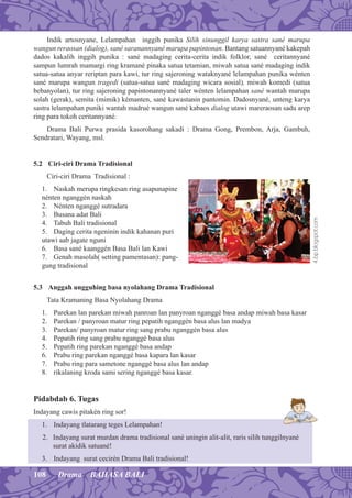 108 Drama BAHASA BALI
Indik artosnyane, Lelampahan inggih punika Silih sinunggil karya sastra sané marupa
wangun reraosan (dialog), sané saranannyané marupa papintonan. Bantang satuannyané kakepah
dados kakalih inggih punika : sané madaging cerita-cerita indik folklor, sané ceritannyané
sampun lumrah mamargi ring kramané pinaka satua tetamian, miwah satua sané madaging indik
satua-satua anyar reriptan para kawi, tur ring sajeroning wataknyané lelampahan punika wénten
sané marupa wangun tragedi (satua-satua sané madaging wicara sosial), miwah komedi (satua
bebanyolan), tur ring sajeroning papintonannyané taler wénten lelampahan sané wantah marupa
solah (gerak), semita (mimik) kémanten, sané kawastanin pantomin. Dadosnyané, unteng karya
sastra lelampahan puniki wantah madrué wangun sané kabaos dialog utawi mareraosan sadu arep
ring para tokoh ceritannyané.
Drama Bali Purwa prasida kasorohang sakadi : Drama Gong, Prembon, Arja, Gambuh,
Sendratari, Wayang, msl.
5.2 Ciri-ciri Drama Tradisional
Ciri-ciri Drama Tradisional :
1. Naskah merupa ringkesan ring asapunapine
nénten nganggén naskah
2. Nénten nganggé sutradara
3. Busana adat Bali
4. Tabuh Bali tradisional
5. Daging cerita ngeninin indik kahanan puri
utawi aab jagate nguni
6. Basa sané kaanggén Basa Bali lan Kawi
7. Genah masolah( setting pamentasan): pang-
gung tradisional
5.3 Anggah ungguhing basa nyolahang Drama Tradisional
Tata Kramaning Basa Nyolahang Drama
1. Parekan lan parekan miwah panroan lan panyroan nganggé basa andap miwah basa kasar
2. Parekan / panyroan matur ring pepatih nganggén basa alus lan madya
3. Parekan/ panyroan matur ring sang prabu nganggén basa alus
4. Pepatih ring sang prabu nganggé basa alus
5. Pepatih ring parekan nganggé basa andap
6. Prabu ring parekan nganggé basa kapara lan kasar
7. Prabu ring para sametone nganggé basa alus lan andap
8. rikalaning kroda sami sering nganggé basa kasar.
Pidabdab 6. Tugas
Indayang cawis pitakén ring sor!
1. Indayang tlatarang teges Lelampahan!
2. Indayang surat murdan drama tradisional sané uningin alit-alit, raris silih tunggilnyané
surat akidik satuané!
3. Indayang surat cecirén Drama Bali tradisional!
4.bp.blogspot.com
 
