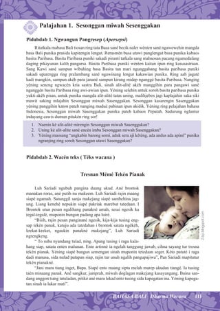111BAHASA BALI Dharma Wacana
Palajahan 1. Sesonggan miwah Sesenggakan
Pidabdab 1. Ngwangun Pangresep (Apersepsi)
Ritatkala mabasa Bali tiosan ring tata Basa sané becik naler wénten sané ngawewehin mangda
basa Bali punika prasida kapirengin lengut. Rerasmén basa utawi panglengut basa punika kabaos
basita Paribasa. Basita Paribasa puniki sakadi piranti tatkala sang mabaosan pacang ngamedalang
daging pikayunan kalih pangarsa. Basita Paribasa puniki wénten kaitan ipun ring kasusastraan.
Sang Kawi sané sampun wibuhing basa Basita tan mari ngunggahang basita paribasa puniki
sakadi uparengga ring pralambang sané ngawinang lengut kakawian punika. Ring aab jagaté
kadi mangkin, sampun akéh para janané sampun kirang midep nganggé basita Paribasa. Nanging
yéning seneng ngwacén kria sastra Bali, sinah alit-alité akéh manggihin para pangawi sané
nganggén basita Paribasa ring awi-awian ipun. Yéning selehin antuk soroh basita paribasa punika
yukti akéh pisan, antuk punika mangda alit-alité tatas uning, malihjebos jagi kaplajahin saka siki
mawit saking mlajahin Sesonggan miwah Sasenggakan. Sesonggan kasarengin Sasenggakan
yéning panggihin katon pateh nanging madué pabinan ipun akidik. Yéning ring pelajahan bahasa
Indonesia, Sesonggan miwah Sasenggakan punika pateh kabaos Pepatah. Sadurung nglantur
indayang cawis dumun pitakén ring sor!
1. Naenin ké alit-alité mirengin Sesonggan miwah Sasenggakan?
2. Uning ké alit-alite sané encén imba Sesonggan miwah Sasenggakan?
3. Yéning maosang “angkabin barong somi, aduk sera aji kéténg, ada andus ada apiné” punika
ngranjing ring soroh Sesonggan utawi Sasenggakan?
Pidabdab 2. Wacén teks ( Téks wacana )
Tresnan Mémé Tekén Pianak
Luh Sariadi ngubuh pangina duang ukud. Ané brontok
manakan roras, ané putih nu makeem. Luh Sariadi rajin maang
siapé ngamah. Satunggil sanja makejang siapé sambehina jag-
ung. Liang kenehé nepukin siapé pakriak marebut tatedaan. I
Brontok utun pesan ngalihang panakné amah, sesai ngesik ka
tegal-tegalé, muponin bungan padang apa luiré.
“Biiih, rajin pesan panginané ngesik, kija-kija tusing eng-
sap tekén panak, katuju ada tatedahan i brontok satata ngékéh,
krekat-kreket, ngaukin panakné makejang”, Luh Sariadi
ngrengkeng.
“ To suba nyandang tulad, ning. Apang tusing i raga kala-
hang siap, satata enten malunan. Ento artinné ia ngelah tanggung jawab, cihna sayang tur tresna
tekén pianak. Yéning siapé bangun semengan sinah muponin tetedaan seger. Kéto patuté i raga
dadi manusa, sida nulad patapan siap, rajin tur unuh ngalih pangupajiwa”, Pan Sariadi mapitutur
tekén pianakné.
“Jani mara tiang inget, Bapa. Siapé ento maang sipta melah marep ukudan tiangé. Ia tusing
taén minaang panak. Ané sangkur, jamprah, miwah doglagan makejang kasayangang. Buina san-
dang anggon tiang tatuladan, pitiké ané mara lekad ento tusing sida kapegatan ina. Yéning kapega-
tan sinah ia lakar mati”.
2.bp.blogspot.com
 