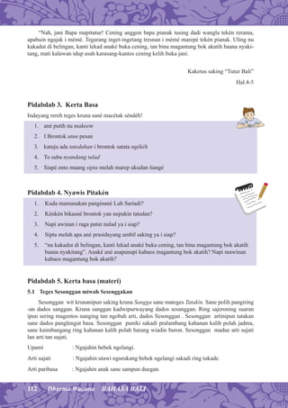 112 Dharma Wacana BAHASA BALI
“Nah, jani Bapa mapitutur! Cening anggon bapa pianak tusing dadi wangla tekén rerama,
apabuin ngajak i mémé. Tegarang inget-ingetang tresnan i mémé marepé tekén pianak. Uling nu
kakadut di belingan, kanti lekad anaké buka cening, tan bina magantung bok akatih baana nyaki-
tang, mati kalawan idup asah karasang-kantos cening kelih buka jani.
Kaketus saking “Tutur Bali”
Hal.4-5
Pidabdab 3. Kerta Basa
Indayang rereh teges kruna sané macétak séndéh!
1. ané putih nu makeem
2. I Brontok utun pesan
3. katuju ada tatedahan i brontok satata ngékéh
4. To suba nyandang tulad
5. Siapé ento maang sipta melah marep ukudan tiangé
Pidabdab 4. Nyawis Pitakén
1. Kuda mamanakan panginané Luh Sariadi?
2. Kénkén bikasné brontok yan nepukin tatedan?
3. Napi awinan i raga patut nulad ya i siap?
4. Sipta melah apa ané prasidayang ambil saking ya i siap?
5. “nu kakadut di belingan, kanti lekad anaké buka cening, tan bina magantung bok akatih
baana nyakitang”. Anaké ané asapunapi kabaos magantung bok akatih? Napi mawinan
kabaos magantung bok akatih?
Pidabdab 5. Kerta basa (materi)
5.1 Teges Sesonggan miwah Sesenggakan
Sesonggan wit krunanipun saking kruna Sangga sane mateges Tatakin. Sane polih pangiring
-an dados sanggan. Kruna sanggan kadwipurwayang dados sesanggan. Ring sajeroning suaran
ipun sering magentos nanging tan ngobah arti, dados Sesonggan . Sesonggan artinipun tatakan
sane dados panglengut basa. Sesonggan puniki sakadi pralambang kahanan kalih polah jadma,
sane kaimbangang ring kahanan kalih polah barang wiadin buron. Sesonggan madue arti sujati
lan arti tan sujati.
Upami : Ngajahin bebek ngelangi.
Arti sujati : Ngajahin utawi ngurukang bebek ngelangi sakadi ring tukade.
Arti paribasa : Ngajahin anak sane sampun duegan.
 