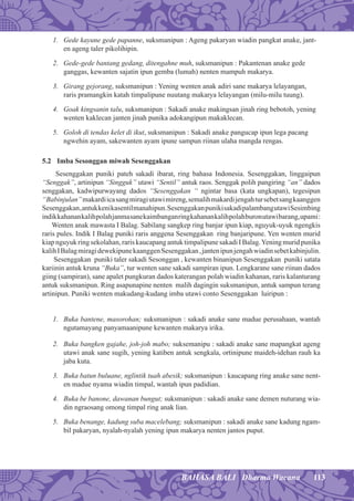 113BAHASA BALI Dharma Wacana
1. Gede kayune gede papanne, suksmanipun : Ageng pakaryan wiadin pangkat anake, jant-
en ageng taler pikolihipin.
2. Gede-gede bantang gedang, ditengahne muh, suksmanipun : Pakantenan anake gede
ganggas, kewanten sajatin ipun gemba (lumah) nenten mampuh makarya.
3. Girang gejorang, suksmanipun : Yening wenten anak adiri sane makarya lelayangan,
raris pramangkin katah timpalipune nuutang makarya lelayangan (milu-milu tuung).
4. Goak kingsanin talu, suksmanipun : Sakadi anake makingsan jinah ring bebotoh, yening
wenten kaklecan janten jinah punika adokangipun makaklecan.
5. Goloh di tendas kelet di ikut, suksmanipun : Sakadi anake pangucap ipun lega pacang
ngwehin ayam, sakewanten ayam ipune sampun riinan ulaha mangda rengas.
5.2 Imba Sesonggan miwah Sesenggakan
Sesenggakan puniki pateh sakadi ibarat, ring bahasa Indonesia. Sesenggakan, linggaipun
“Senggak”, artinipun “Singguk” utawi “Sentil” antuk raos. Senggak polih pangiring “an” dados
senggakan, kadwipurwayang dados “Sesenggakan “ ngintar basa (kata ungkapan), tegesipun
“Babinjulan”makardiicasangmiragiutawimireng,semalihmakardijengahtursebetsangkaanggen
Sesenggakan,antukkenikasentilmanahipun.SesenggakanpunikisakadipalambangutawiSesimbing
indikkahanankalihpolahjanmasanekaimbanganringkahanankalihpolahburonutawibarang,upami:
Wenten anak mawasta I Balag. Sabilang sangkep ring banjar ipun kiap, nguyuk-uyuk ngengkis
raris pules. Indik I Balag puniki raris anggena Sesenggakan ring banjaripune. Yen wenten murid
kiap nguyuk ring sekolahan, raris kaucapangantuk timpalipunesakadi I Balag.Yening murid punika
kalihIBalagmiragidewekipunekaanggenSesenggakan,jantenipunjengahwiadinsebetkabinjulin.
Sesenggakan puniki taler sakadi Sesonggan , kewanten binanipun Sesenggakan puniki satata
kariinin antuk kruna “Buka”, tur wenten sane sakadi sampiran ipun. Lengkarane sane riinan dados
giing (sampiran), sane apalet pungkuran dados katerangan polah wiadin kahanan, raris kalanturang
antuk suksmanipun. Ring asapunapine nenten malih dagingin suksmanipun, antuk sampun terang
artinipun. Puniki wenten makudang-kudang imba utawi conto Sesenggakan luiripun :
1. Buka bantene, masorohan; suksmanipun : sakadi anake sane madue perusahaan, wantah
ngutamayang panyamaanipune kewanten makarya irika.
2. Buka bangken gajahe, joh-joh mabo; suksemanipu : sakadi anake sane mapangkat ageng
utawi anak sane sugih, yening katiben antuk sengkala, ortinipune maideh-idehan rauh ka
jaba kuta.
3. Buka batun buluane, nglintik tuah abesik; suksmanipun : kaucapang ring anake sane nent-
en madue nyama wiadin timpal, wantah ipun padidian.
4. Buka be banone, dawanan bungut; suksmanipun : sakadi anake sane demen nuturang wia-
din ngraosang omong timpal ring anak lian.
5. Buka benange, kadung suba macelebang; suksmanipun : sakadi anake sane kadung ngam-
bil pakaryan, nyalah-nyalah yening ipun makarya nenten jantos puput.
 