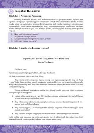 6 Sembrama Wacana BAHASA BALI
Palajahan II. Laporan
Pidabdab 1. Ngwangun Pangresep
Tiosan ring Sembrama Wacana, basa Bali taler mabuat kawigunayang tatkala jagi makarya
laporan. Yéning sisya-siyané manggihin wénten acara formal, irika wénten kabaos panitia. Wénten
pinaka ketua, sie bagian utawi anggota. Ring kepanitian kadi punika majanten wénten makarya
laporan pinaka bukti masurat saantukan jagi utawi sampun ngamargiang pituduh ring pakaryan
punika. Mangda alit-alité waged taler makarya pidarta, sadurungnyané indayang cawis pitakén
ring sor!
1. Napi sané kawastanin Laporan ?
2. Sira naenin makarya laporan ?
3. Katuju sapunapi anaké patut makarya Laporan ?
4. Indik napi biasané kaporang ?
Pidabdab 2. Wacén téks Laporan ring sor!
Laporan Ketua Panitia Ulang Tahun Sekaa Truna Truni
Banjar Tan Janten
Om Swastyastu
Sane murdayang titiang bapak kelihan Adat bajar Tan Janten
Ida dané krama sami sane tresna sihin titiang
Ring rahina sané becik puniki ngiring sareng sami ngaturang pangrastiti ring Ida Sang
Hyang Widhi Wasa, santukan wantah sangkaning pasuécan Ida, iraga sareng sami prasida masadu
ajeng iriki jagi maosang indik parikrama pamargin wanti warsa banjar Tan Janten tahun 2015 sané
sampun kamargiang.
Titiang sané kasudi pinaka ketua panitia, ring rahinané puniki, lugrayang titiang nelatarang
indik pamargin acarané puniki .
1. Ngawit rahina radité tanggal 1juni 2015 jagi kawéntenang acara mareresik ring balé banjar
nyantos sawewengkon désa Tan Janten.
2. Ring rahina soma selanturnyané pacang kawéntenang lomba widang olahraga miwah per-
mainan sané ngelédangin kayun
3. Ring rahina anggara, kawéntenang lomba mekarya sanganan tradisional manggda truna
truniné sami kréatif.
4. Ring rahinané mangkin ring pajantosan wantiwarsané kawentenang malam kesenian
Indik prabéa sané kaanggén ngremba acara puniki mawit saking jinah kas sekaa truna truni
kawewehin antuk kauntungan kupon basar sané sampun kamargiang.
 