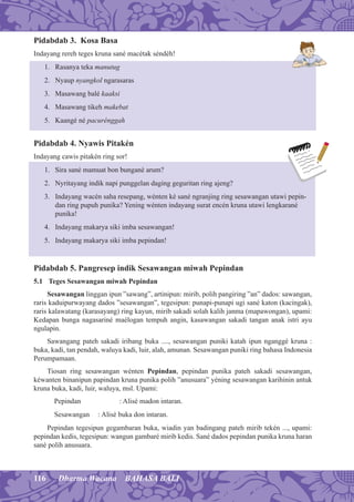 116 Dharma Wacana BAHASA BALI
Pidabdab 3. Kosa Basa
Indayang rereh teges kruna sané macétak séndéh!
1. Rasanya teka manutug
2. Nyaup nyangkol ngarasaras
3. Masawang balé kaaksi
4. Masawang tikeh makebat
5. Kaangé né pacurénggah
Pidabdab 4. Nyawis Pitakén
Indayang cawis pitakén ring sor!
1. Sira sané mamuat bon bungané arum?
2. Nyritayang indik napi punggelan daging geguritan ring ajeng?
3. Indayang wacén saha resepang, wénten ké sané ngranjing ring sesawangan utawi pepin-
dan ring pupuh punika? Yening wénten indayang surat encén kruna utawi lengkarané
punika!
4. Indayang makarya siki imba sesawangan!
5. Indayang makarya siki imba pepindan!
Pidabdab 5. Pangresep indik Sesawangan miwah Pepindan
5.1 Teges Sesawangan miwah Pepindan
Sesawangan linggan ipun ”sawang”, artinipun: mirib, polih pangiring ”an” dados: sawangan,
raris kaduipurwayang dados ”sesawangan”, tegesipun: punapi-punapi ugi sané katon (kacingak),
raris kalawatang (karasayang) ring kayun, mirib sakadi solah kalih janma (mapawongan), upami:
Kedapan bunga nagasariné maélogan tempuh angin, kasawangan sakadi tangan anak istri ayu
ngulapin.
Sawangang pateh sakadi iribang buka ...., sesawangan puniki katah ipun nganggé kruna :
buka, kadi, tan pendah, waluya kadi, luir, alah, amunan. Sesawangan puniki ring bahasa Indonesia
Perumpamaan.
Tiosan ring sesawangan wénten Pepindan, pepindan punika pateh sakadi sesawangan,
kéwanten binanipun papindan kruna punika polih ”anusuara” yéning sesawangan karihinin antuk
kruna buka, kadi, luir, waluya, msl. Upami:
Pepindan : Alisé madon intaran.
Sesawangan : Alisé buka don intaran.
Pepindan tegesipun gegambaran buka, wiadin yan badingang pateh mirib tekén ..., upami:
pepindan kedis, tegesipun: wangun gambaré mirib kedis. Sané dados pepindan punika kruna haran
sané polih anusuara.
 
