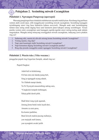 118 Dharma Wacana BAHASA BALI
Palajahan 2. Sesimbing miwah Cecangkitan
Pidabdab 1. Ngwangun Pangresep (apersepsi)
Maosangpanglengutbasaritatakalamababaosansayuaktimakéhpisan.Rerehangringparibasa
wénten akéh soroh ipun, silih tunggilnyané sesimbing miwah cacangkitan. Sesimbing kaanggén
nyimbingang utawi ring basa Indonésia kabaos menyindir. Mangda anak sané kasimbingang
nénten tatas uning antuk daging basa sané katuturin patut kakaput antung sesimbingan. Tiosan
punika wenten naler cecangkitan sané kaanggén nguluk-nguluk utawi melog-melog anak tatkala
magonjakan. Mangda uning minayang sesenggakan miwah cacangkitan, indayang cawis pitakén
ring sor!
1. Sadurung niki, naenin ké alit-alit mireng kruna Sesimbing miwah Cecangkitan?
2. Yéning naenin, ring dija?
3. Napi sané kauningin indik Sesimbing miwah Cecangkitan?
4. Napi kémanten daging Sesimbing miwah Cecangkitan punika?
5. Ring dija prasida manggihin anaké nganggén Sesimbing miwah Cecangkitan?
Pidabdab 2. Wacén teks ( Téks wacana )
punggelan pupuh ring Geguritan Sampik, sakadi ring sor:
Pupuh Pangkur:
Aduh beli to kénkénang,
Uh ban ento ené danda juang beli,
Sing ja nganggeh nyang adauh,
Ya I Babah nampi danda,
Ya Ni Nyonyah masasimbing saking saru,
“Cangkemé tempuh timbungan,
Sikep galak desek pitik.
Dadi beler tong nyak ngamah,
Jeneng jlema betek malu layah duri,
Amunto ca raris pesu,
Ka kantor padidian,
Bané kéweh makita pacang mabanyu,
yan majujuk meh katara,
yan nyongkok awaké pelih
 