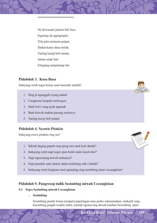 119BAHASA BALI Dharma Wacana
***********************
Né dewasané jalanin beli luas,
Ingetang da ngengsapin,
Telu pitu nemnem patpat,
Dadua kutus dina melah,
Yaning kasép beli nampi,
Janten anak lian,
Elingang sampunang lali.
Pidabdab 3. Kosa Basa
Indayang rereh teges kruna sané macétak séndéh!
1. Sing ja nganggeh nyang adauh
2. Cangkemé tempuh timbungan
3. Dadi beler tong nyak ngamah
4. Bané kéweh makita pacang mabanyu
5. Yaning kasép beli nampi
Pidabdab 4. Nyawis Pitakén
Indayang cawis pitakén ring sor!
1. Sakadi daging pupuh ring ajeng sira sané keni danda?
2. Indayang rereh napi teges ipun betek malu layah duri?
3. Napi ngawinang kéweh mabanyu?
4. Napi pituduh sané nénten dados kalaliang olih i babah?
5. Indayang rereh lengkara sané ngranjing ring sesimbing utawi cecangkitan!
Pidabdab 5. Pangresep indik Sesimbing miwah Cecangkitan
5.1 Teges Sesimbing miwah Cecangkitan
− Sesimbing
Sesimbing puniki kruna (ucapan) papiringan sane pedes suksmanipun, makardi sang
kasimbing jengah wiadin sebet, riantuk ngrasa ring dewek katiban Sesimbing puni-
 