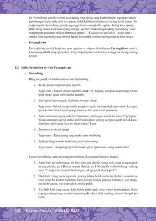 120 Dharma Wacana BAHASA BALI
ka. Sesimbing puniki sering kaucapang ring ajeng sang kasimbingin, ngangge kruna
paimbangan sane sada silib artinipun, indik kalih polah janma, barang kalih buron. Ri
asapunapine Sesimbing puniki ngangge kruna nungkalik, upami: belog kaucapang
ririh, lekig utawi kiul kaucapang anteng. Wenten makudang-kudang Sesimbing sane
mawangun gancaran miwah tembang upami : “Kadang tan tinolihin”, tegesipun :
Anake sane ngutamayang dewek ipune kewanten, nenten nglinguang nyama braya.
− Cecangkitan
Cecangkitan puniki lengkara sane nginter artinipun. Katahipun Cecangkitan puniki,
kaucapang rikala magegonjakan. Ring asapunapine wenten taler anggena melog-melog
timpal.
5.2 Imba Sesimbing miwah Cecangkitan
− Sesimbing
Ring sor puniki wantah conto-conto Sesimbing :
1. Be di pongerangan baang ngeleb
Tegesipun : Sakadi anake ngambil anak istri bajang, sampun kakeniang, rikala
ipun lenge, anak istri punika malaib.
2. Bas tegeh baan negak, dilabuhe baonge elung
Tegesipun :Sakadi anake polih pangkat tegeh, raris nyeled pipis utawi korupsi,
ipun katara raris kausanayang makarya tur ipun salah maukum.
3. Yadin amunapi tegeh pakeber badudane, diulungne masih ka taine Tegesipun :
Yadin amunapi ageng anake polih kabagian, yening sampun ganti surud kasa-
dianipun, taler ipun mawali tiwas sakadi kuna.
4. Semunne nyukcuk langit
Tegesipun : Kaucapang ring anake sane sombong.
5. Sadueg-dueg semale makecos, pasti taen ulung
Tegesipune : Asapunapi je ririh anake, pasti ipun taen iwang utawi salah.
Conto Sesimbing sane mawangun tembang (Geguritan Sampik Ingtai):
1. Aduh beli to kenkenang, uh ban ento ene danda juang beli, sang ja nganggeh
nyang adauh, ya I Babah nampi danda, ya I Nyonyah maSesimbing saking
saru, “Cangkeme tempuh timbungan, sikep galak desek pitik”.
2. Dadi beler tong nyak ngamah, jeneng jelma betek malu layah duri, amonto ya
raris pesu, ka kantor padidian, bane keweh makita pacang mabanyu, yan maju-
juk meh katara, yan nyongkok awake pelih.
3. Yan beli kadi ring ayam, kalu bojog mati tegil, mua wanci tembuyukan, ikute
regreg carungcung, pantes tongosang di teba, rebut muring, matane bengul pi-
laran.
 