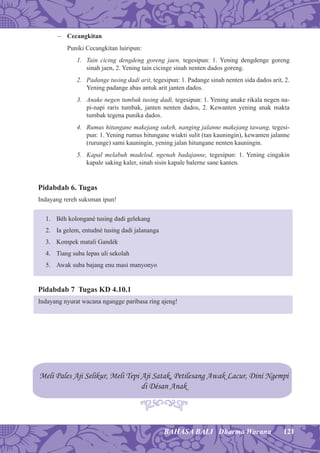 121BAHASA BALI Dharma Wacana
− Cecangkitan
Puniki Cecangkitan luiripun:
1. Tain cicing dengdeng goreng jaen, tegesipun: 1. Yening dengdenge goreng
sinah jaen, 2. Yening tain cicinge sinah nenten dados goreng.
2. Padange tusing dadi arit, tegesipun: 1. Padange sinah nenten sida dados arit, 2.
Yening padange abas antuk arit janten dados.
3. Anake negen tumbak tusing dadi, tegesipun: 1. Yening anake rikala negen na-
pi-napi raris tumbak, janten nenten dados, 2. Kewanten yening anak makta
tumbak tegena punika dados.
4. Rumus hitungane makejang sukeh, nanging jalanne makejang tawang, tegesi-
pun: 1. Yening rumus hitungane wiakti sulit (tan kauningin), kewanten jalanne
(rurunge) sami kauningin, yening jalan hitungane nenten kauningin.
5. Kapal melabuh madelod, ngenah badajanne, tegesipun: 1. Yening cingakin
kapale saking kaler, sinah sisin kapale balerne sane kanten.
Pidabdab 6. Tugas
Indayang rereh suksman ipun!
1. Béh kolongané tusing dadi gelekang
2. Ia gelem, entudné tusing dadi jalananga
3. Kompek matali Gandék
4. Tiang suba lepas uli sekolah
5. Awak suba bajang enu masi manyonyo
Pidabdab 7 Tugas KD 4.10.1
Indayang nyurat wacana ngangge paribasa ring ajeng!
Meli Pales Aji Selikur, Meli Tepi Aji Satak, Petilesang Awak Lacur, Dini Ngempi
di Désan Anak
 
