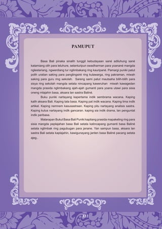 122
PAMUPUT
Basa Bali pinaka sinalih tunggil kebudayaan sané adiluhung sané
katamiang olih para leluhure, selanturipun swadharman para yoanané mangda
nglestariang, ngwerdiang tur nglimbakang ring kauripané. Pamargi puniki patut
polih uratian saking para panglingsiré ring kulawarga, ring pakraman, miwah
saking para guru ring sekolah. Sareng sami patut mautsaha bilih-bilih para
sisya ring sekolah mangda setata nincapang kaweruhan miwah kawagedan
mangda prasida nglimbakang ajah-ajah gumanti para yoana utawi para sisia
oneng mlajahin basa, aksara lan sastra Baliné.
Buku puniki nartayang kapertama indik sembrama wacana. Kaping
kalih aksara Bali. Kaping tata basa. Kaping pat indik wacana. Kaping lima indik
artikel. Kaping nemnem kasusastraan. Kaping pitu nartayang analisis sastra.
Kaping kutus nartayang indik gancaran. kaping sia indik drama, lan penguntat
indik paribasa.
Malarapan Bukul Basa Bali Puniki kaptiang prasida mapakeling ring para
sisia mangda peplajahan basa Bali setata katincapang gumanti basa Baliné
setata nglimbak ring pagubugan para janane. Yan sampun basa, aksara lan
sastra Bali setata kaplajahin, kawigunayang janten basa Baliné pacang setata
ajeg..
 
