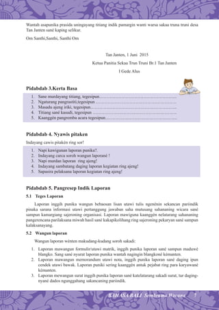 7BAHASA BALI Sembrama Wacana
Wantah asapunika prasida uningayang titiang indik pamargin wanti warsa sakaa truna truni desa
Tan Janten sané kaping selikur.
Om Santhi,Santhi, Santhi Om
Tan Janten, 1 Juni 2015
Ketua Panitia Sekaa Trun Truni Br.1 Tan Janten
I Gede Alus
Pidabdab 3.Kerta Basa
1. Sane murdayang titiang, tegesipun……………………………………………..
2. Ngaturang pangrastiti,tegesipun ……………………………………………….
3. Masadu ajeng iriki, tegesipun…………………………………………………..
4. Titiang sané kasudi, tegesipun …………………………………………………
5. Kaanggén pangremba acara tegesipun………………………………………….
Pidabdab 4. Nyawis pitaken
Indayang cawis pitakén ring sor!
1. Napi kawigunan laporan punika?.
2. Indayang carca soroh wangun laporané !
3. Napi murdan laporan ring ajeng!
4. Indayang sambatang daging laporan kegiatan ring ajeng!
5. Sapasira pelaksana laporan kegiatan ring ajeng!
Pidabdab 5. Pangresep Indik Laporan
5.1 Teges Laporan
Laporan inggih punika wangun bebaosan lisan utawi tulis ngenénin sekancan pariindik
pinaka sarana informasi utawi pertanggung jawaban saha mutusang sahananing wicara sané
sampun kamargiang sajeroning organisasi. Laporan mawiguna kaanggén nelatarang sahananing
pangerencana parilaksana miwah hasil sané kakapikolihang ring sajeroning pekaryan sané sampun
kalaksanayang.
5.2 Wangun laporan
Wangun laporan wénten makudang-kudang soroh sakadi:
1. Laporan mawangun formulir/utawi matrik, inggih punika laporan sané sampun maduwé
blangko. Sang sané nyurat laporan punika wantah nagingin blangkoné kémanten.
2. Laporan mawangun memorandum utawi nota, inggih punika laporan sané daging ipun
cendek utawi bawak. Laporan puniki sering kaanggén antuk pejabat ring para karyawané
kémanten.
3. Laporan mewangun surat inggih punika laporan sané katelatarang sakadi surat, tur daging-
nyané dados ngunggahang sakancaning pariindik.
 