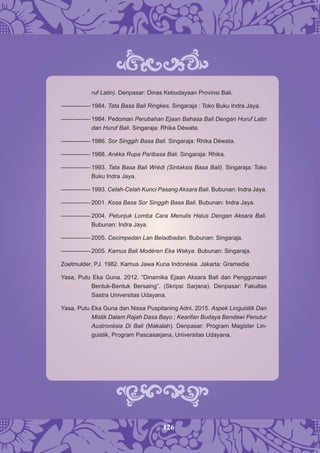 126
ruf Latin). Denpasar: Dinas Kebudayaan Provinsi Bali.
--------------- 1984. Tata Basa Bali Ringkes. Singaraja : Toko Buku Indra Jaya.
--------------- 1984. Pedoman Perubahan Ejaan Bahasa Bali Dengan Huruf Latin
dan Huruf Bali. Singaraja: Rhika Déwata.
--------------- 1986. Sor Singgih Basa Bali. Singaraja: Rhika Déwata.
--------------- 1988. Anéka Rupa Paribasa Bali. Singaraja: Rhika.
--------------- 1993. Tata Basa Bali Wrédi (Sintaksis Basa Bali). Singaraja: Toko
Buku Indra Jaya.
--------------- 1993. Celah-Celah Kunci Pasang Aksara Bali. Bubunan: Indra Jaya.
--------------- 2001. Kosa Basa Sor Singgih Basa Bali. Bubunan: Indra Jaya.
--------------- 2004. Petunjuk Lomba Cara Menulis Halus Dengan Aksara Bali.
Bubunan: Indra Jaya.
--------------- 2005. Cecimpedan Lan Beladbadan. Bubunan: Singaraja.
--------------- 2005. Kamus Bali Modéren Eka Wakya. Bubunan: Singaraja.
Zoetmulder, PJ. 1982. Kamus Jawa Kuna Indonésia. Jakarta: Gramedia
Yasa, Putu Eka Guna. 2012. “Dinamika Ejaan Aksara Bali dan Penggunaan
Bentuk-Bentuk Bersaing”. (Skripsi Sarjana). Denpasar: Fakultas
Sastra Universitas Udayana.
Yasa, Putu Eka Guna dan Nissa Puspitaning Adni. 2015. Aspek Linguistik Dan
Mistik Dalam Rajah Dasa Bayu ; Kearifan Budaya Bendawi Penutur
Austronésia Di Bali (Makalah). Denpasar: Program Magister Lin-
guistik, Program Pascasarjana, Universitas Udayana.
 