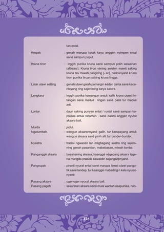 128
tan ental.
Kropak : genah marupa kotak kayu anggén nyimpen ental
sané sampun puput.
Kruna tiron : inggih punika kruna sané sampun polih wewehan
(aﬁksasi). Kruna tiron yéning selehin mawit saking
kruna tiru miwah pangiring [- an], dadosnyané kruna
tiron punika tiruan saking kruna lingga.
Latar utawi setting : genah utawi galah pamargin éédan carita sané kaca-
ritayang ring sajeroning karya sastra.
Lengkara : inggih punika kawangun antuk kalih kruna utawi lin-
tangan sané madué ririgan sané pasti tur madué
arti.
Lontar : daun saking punyan ental / rontal sané sampun ka-
proses antuk reramon , sané dados anggén nyurat
aksara bali.
Murda : judul.
Ngatumbah. : wangun aksarannyané galih, tur karupayang antuk
wangun aksara sané pinih alit tur bunder-bunder.
Nyastra : tradisi ngwacén lan mligbagang sastra ring sajero-
ning genah pasantian, mabebasan, miwah lomba.
Panganggé aksara : busananing aksara, kaanggé négepang aksara lege-
na mangda prasida kawacén sajangkepnyané.
Pangrupak : piranti nyurat ental sané marupa lemat utawi pangu-
tik sané landep, tur kaanggé mabading ri kala nyurat-
nyané
Pasang aksara : uger-uger nyurat aksara bali.
Pasang pageh : sesuratan aksara sané mula wantah asapunika, nén-
 