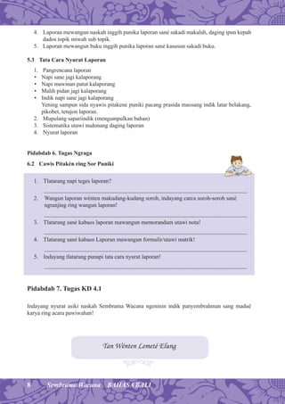 8 Sembrama Wacana BAHASA BALI
4. Laporan mewangun naskah inggih punika laporan sané sakadi makalah, daging ipun kepah
dados topik miwah sub topik.
5. Laporan mewangun buku inggih punika laporan sané kasusun sakadi buku.
5.3 Tata Cara Nyurat Laporan
1. Pangrencana laporan
• Napi sane jagi kalaporang
• Napi mawinan patut kalaporang
• Malih pidan jagi kalaporang
• Indik napi sane jagi kalaporang
Yening sampun sida nyawis pitakene puniki pacang prasida maosang indik latar belakang,
pikobet, tetujon laporan.
2. Mupulang sapariindik (mengumpulkan bahan)
3. Sistematika utawi nudonang daging laporan
4. Nyurat laporan
Pidabdab 6. Tugas Ngraga
6.2 Cawis Pitakén ring Sor Puniki
1. Tlatarang napi teges laporan?
...........................................................................................................................................................
2. Wangun laporan wénten makudang-kudang soroh, indayang carca soroh-soroh sané
ngranjing ring wangun laporan!
...........................................................................................................................................................
3. Tlatarang sané kabaos laporan mawangun memorandum utawi nota!
...........................................................................................................................................................
4. Tlatarang sané kabaos Laporan mawangun formulir/utawi matrik!
...........................................................................................................................................................
5. Indayang tlatarang punapi tata cara nyurat laporan!
...........................................................................................................................................................
Pidabdab 7. Tugas KD 4.1
Indayang nyurat asiki naskah Sembrama Wacana ngeninin indik panyembrahman sang madué
karya ring acara pawiwahan!
Tan Wénten Lemeté Elung
 