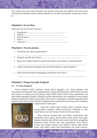 23BAHASA BALI Aksara Bali
tika wantah sang sané nyurat kéwanten sané prasida uning napi sané kakardi taler anak tiosan
wantah prasida nampénin indik rarékan Kaligraﬁ utawi kawadi sastra puniki, sakadi ring sor puni-
ki ;
Pidabdab 3. Kerta Basa
Indayang rereh artin krunané ring sor !
1. Panglimbak =.............................................................................
2. Pakibeh =.............................................................................
3. Kawadi Sastra =.............................................................................
4. Cihna =...................................................................................
5. Sang Kawi =...................................................................................
Pidabdab 4. Nyawis pitakén
1. Telatarang napi teges kaligraﬁ punika ?
...........................................................................................................................................................
2. Kaligraﬁ ring Bali taler kabaos...............................................................................
3. Ring sawewengkon Indonésia daérah napi manten sané maduwé wangun kaligraﬁ?
...........................................................................................................................................................
4. Lianan ring Indonésia panagara napi sané ketah maduwé wangun kaligraﬁ ?
...........................................................................................................................................................
5. Napi mawinan kaligraﬁ keranjingang soroh aksara sané sakral ?.
...........................................................................................................................................................
Pidabdab 5. Pangresep indik Kaligraﬁ
5.1 5.1 Teges Kaligraﬁ
Kruna kaligraﬁ madué pamiteges nyurat aksara nganggén pena. Ring panegara sané
masyarakatnyané magama Islam, kaligraﬁ puniki sampun akéh kauningin. Makéh kréasi kaligraﬁ
sané kakawi wit saking huruf alif (pinaka simbol Allah) kantos lukisan utawi gegambaran ring
kitab makéh nganggén kaligraﬁ. Kaligraﬁ ring Bali utamannyané sané mapaiketan sareng Agama
Hindu kamanahang wangun-wangun aksara sané becik tur ngulangunin. PrasIda kajajarang istilah
kaligraﬁ puniki sareng modré ring Bali. Kaligraﬁ puniki untengnyané indik lango utawi kalanguan
wangun aksara ri kala ngawi.
Ring Bali wénten akéh sorohan aksara, minakadi aksara
anceng pinaka singkatan saking kruna-kruna. Minakadi, sa sané
maarti sarana, ma sané mateges mantra miwah sané lianan.
Ring sakancan kauripan para jana Baliné, utamannyané sané
mapaiketan sareng agama, aksara puniki madué genah sané inggil.
Sampun akéh para jana Baliné nyurat aksara ring lontar nginggilang
kalanguan aksara. Punika taler ring gegambaran utawi lukisan,
wénten silih tunggil seniman sané makarya lukisan indik aksara
puniki sané kabaos modré sané kalimbakang ring ranah modéren.
 