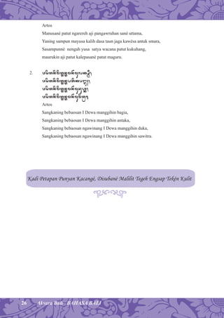 26 Aksara Bali BAHASA BALI
Artos
Manusané patut ngarereh aji pangawruhan sané uttama,
Yaning sampun mayusa kalih dasa taun jaga kawésa antuk smara,
Sasampunné nengah yusa satya wacana patut kukuhang,
maurukin aji patut kalepasané patut maguru.
2. w[øtnømøtÓnÓmn)mulk×ßI,
w[øtnømøtÓnÓptøkpá¡;,
w[øtnømøtÓnÓmn)muduhÐ,
w[øtnømøtÓnÓmn)mumøtÉ.
Artos
Sangkaning bebaosan I Dewa manggihin bagia,
Sangkaning bebaosan I Dewa manggihin antaka,
Sangkaning bebaosan ngawinang I Dewa manggihin duka,
Sangkaning bebaosan ngawinang I Dewa manggihin sawitra.
Kadi Petapan Punyan Kacangé, Disubané Malilit Tegeh Engsap Tekén Kulit
 