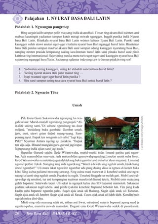 28 Tata Basa Bali BAHASA BALI
Palajahan 1. NYURAT BASA BALI LATIN
Pidabdab 1. Ngwangun pangresep
Ring sargah kalih sampun polih maosang indik aksara Bali.Tiosan ring aksara Bali wénten sané
mabuat kauningin yadiastun sampun ketah miragi miwah nganggén. Inggih punika indik Nyurat
basa Bali Latin. Ritatkala nyurat basa Bali Latin wénten kabaos Ejaan Bali Latin. Puniki sané
kaanggen suluh utawi anutan uger-uger ritatkala nyurat basa Bali nganggé huruf latin. Riantukan
basa Bali punika sampun madrué aksara Bali sané sampun adung kaanggen nyuratang basa Bali,
nanging nénten prasida lémpasang saking kawéntenan huruf latin sané pinaka huruf sané pinih
katrima ring internasional. Sajeroning punika metu raris uger-uger sané kaanggén nyurat basa Bali
sajeroning nganggé huruf latin. Sadurung nglantur indayang cawis dumun pitakén ring sor!
1. Yadiastun sering kaanggén, uning ké alit-alité sané kabaos huruf latin?
2. Yening nyurat aksara Bali patut manut ring …
3. Napi wastané uger-uger huruf latin punika ?
4. Sira sané sampun uning tata cara nyurat basa Bali antuk huruf latin ?
Pidabdab 2. Ngwacén Téks
Umah
Pak Guru Gusti Sukamiwaha ngranjing ka ten-
gah kelasé. Murid-muridé ngaturang panganjali.“Al-
it-alité sareng sami,”Di subané ngenahang tas duur
méjané, ”medalang buku gambaré. Gambar umah,
jero, puri, utawi grian duéné suang-suang. Sam-
punang uyut. Bapak ten nongosin alit-alité “Jagi kija,
Pak?” Nyoman Antara nyelag aji patakon. “Bapak
ten kija-kija. Dinané mangkin guru-guruné jagi rapat.
Ngrapatang indik ujian sané jagi rauh.”
Sapatilar Guruné sajaba Gedé Wiramiwaha, murid-murid kelas limané garjita gati ngam-
bar. Ada masambilan suar-suir. Ada masambilan genmiwahg-gending.Limolas menit suba liwat.
Gedé Wiramiwaha nu natakin jagut nlektekang buku gambar ané makebat duur mejanné. Limanné
ngamel potlot. Tekek. Nanging sing sida ngorékang.“Wiréh i déwék sing ngelah umah, kénkénang
abeté ngambar?” Uli mara lakar ngawitin ngambar ada pang duang dasa ia ngraos di keneh buka
kéto. Sing aséna paliatné nrawang sawang. Sing aséna masi marawat di kenehné unduk ané ngra-
naang ia kanti sing ngelah umah.Pecakné ia sugih. Umahné linggah tur melah gati. Mobil ané cel-
ap-celep sig umahné, tur ané tumpangina nyabran masekolah liunné tetelu. Mobilé ento makejang
gelah bapanné. Sakéwala lacur. Uli sekat ia ngenjek kelas dua SD bapanné mamotoh. Sakancan
plalian, sakancan togél ubera. Ané pinih nyakitin kenehné, bapanné bebotoh luh. Yén pang kuda
kadén suba bapanné ngantén-palas. Sagét ajak anak uli Badung. Sagét ajak anak uli Tabanan.
Sagét ajak anak uli Jember. Sagét ajak anak uli Sasak. Cutet, ajak anak uli ideh-ideh. Kondén buin
ngelah mitra dini-ditu.
Mirib sing sida naanang sakit ati, atiban ané liwat, méménné nuturin bapanné apang suud ja
ngantén-palas, mamitra miwah mamotoh. Dugasé ento Gedé Wiramiwaha sedek di pasaréanné.
r-ec.bstatic.com/images/hotel/
 
