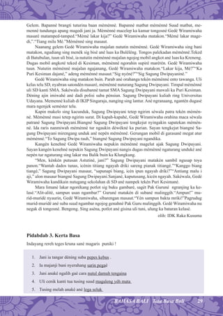 29BAHASA BALI Tata Basa Bali
Gelem. Bapanné brangti tuturina baan méménné. Bapanné matbat méménné Suud matbat, me-
menné tundunga apang magedi jani ja. Méménné macelep ka kamar tongosné Gedé Wiramiwaha
masaré matamped-tamped.“Mémé lakar kija?” Gedé Wiramiwaha matakon.“Mémé lakar mage-
di,”.“Tiang milu Mé.”Méménné sing masaut.
Naanang gelem Gedé Wiramiwaha majalan nututin méménné. Gedé Wiramiwaha sing bani
matakon, ngudiang sing menék sig bisé ané luas ka Buléléng. Tongos palekadan méménné.Teked
di Batubulan, tuun uli bisé, ia nututin méménné majalan ngojog mobil angkot ané luas ka Kreneng.
Dugas mobil angkoté teked di Kesiman, méménné ngorahin supiré marérén. Gedé Wiramiwaha
tuun. Nututin méménné majalan ngajanang, Gedé Wiramiwaha matakon.“Lakar kija, Mé?”“Ka
Puri Kesiman dajané,” adeng méménné masaut.“Sig nyéné?”“Sig Sagung Dwipayaniné.”
Gedé Wiramiwaha sing matakon buin. Parab ané orahanga tekén méménné ento tawanga. Uli
kelas telu SD, nyabran satondén masaré, méménné nuturang Sagung Dwipayani. Timpal méménné
uli SD kanti SMA. Sakéwala disubanné tamat SMA Sagung Dwipayani mawali ka Puri Kesiman.
Déning ajin imiwahé ané dadi polisi suba pénsiun. Sagung Dwipayani kuliah ring Universitas
Udayana. Memenné kuliah di IKIP Singaraja, nanging sing lantur. Ané ngranaang, ngantén dugasé
mara ngenjek seméster telu.
Kapin makelo sing kacunduk, Sagung Dwipayani tetep ngirim séwala patra tekén mémén-
né. Méménné masi tetep ngirim surat. Di kapah-kapahé, Gedé Wiramiwaha orahina maca séwala
patrané Sagung Dwipayani.Biangné Sagung Dwipayani tengkejut nyingakin sapatekan mémén-
né. Ida raris nanmiwah méménné tur ngaukin déwékné ka purian. Sayan tengkejut biangné Sa-
gung Dwipayani mirengang unduk ané nepén méménné. Gerungan mobil di garasané megat atur
méménné.“To Sagung Dwipa rauh,” biangné Sagung Dwipayani ngandika.
Kangén kenehné Gedé Wiramiwaha nepukin méménné magelut ajak Sagung Dwipayani.
Sayan kangén kenehné nepukin Sagung Dwipayani nangis dugas méménné ngaturang unduké ané
nepén tur ngaturang sing lakar ma Balik buin ka Klungkung.
“Men, kénkén putusan Astutiné, jani?” Sagung Dwipayani matakén sambil ngusap toya
panon.“Wantah dados tunas, icénin titiang ngayah driki sareng pianak titiangé.”“Kanggo biang
tiangé,” Sagung Dwipayani masaur, “sapunapi biang, icén ipun ngayah driki?”“Antiang malu i
aji,” alon masaur biangné Sagung Dwipayani.Sanjané, kaputusang, kicén ngayah. Sakéwala, Gedé
Wiramiwaha kandikain nutugang sekolahan di SD ané nampek tekén Puri Kesimané.
Mara limané lakar ngorékang potlot sig buku gambaré, sagét Pak Guruné ngranjing ka ke-
lasé.“Alit-alité, sampun usan ngambar?” Guruné matakén di subané malinggih.“Ampun!” mu-
rid-muridé nyaurin, Gedé Wiramiwaha, sibarengan masaut.“Yén sampun bakta mriki!”Pagrudug
murid-muridé ané suba suud ngambar ngojog genahné Pak Guru malinggih. Gedé Wiramiwaha nu
negak di tongosné. Bengong. Sing aséna, potlot ané gisina uli tuni, ulung ka bataran kelasé.
olih: IDK Raka Kusuma
Pidabdab 3. Kerta Basa
Indayang rereh teges kruna sané magaris puniki !
1. Jani ia tangar déning suba pepes kebus .
2. Ia majanji bani nyerahang sarin pegaé
3. Jani anaké ngalih gaé cara nutul damuh tengaina
4. Uli cenik kanti tua tusing suud magaleng yéh mata
5. Tusing melah anaké ané lega seluk
 