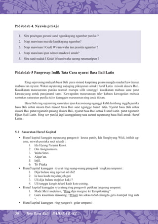 30 Tata Basa Bali BAHASA BALI
Pidabdab 4. Nyawis pitakén
1. Sira peséngan guruné sané nganikayang ngambar punika ?
2. Napi mawinan muridé kanikayang ngambar?
3. Napi mawinan I Gedé Wiramiwaha tan prasida ngambar ?
4. Napi mawinan ipun nénten maduwé umah?
5. Sira sané nuduk I Gedé Wiramiwaha sareng reramanipun ?
Pidabdab 5 Pangresep Indik Tata Cara nyurat Basa Bali Latin
Ring sajeroning malajah basa Bali para sisiané kaaptiang pisan mangda madué kawikanan
mabasa lan nyurat. Wikan nyuratang sadaging pikayunan antuk Huruf Latin miwah aksara Bali.
Kawikanan masesuratan punika wantah marupa silih sinunggil kawikanan mabasa sane patut
kawasayang antuk parajanané sami. Kawagedan masesuratan taler kabaos kawagedan mabasa
santukan sasuratan punika taler kaanggen mareraosan ring anak tiosan.
Basa Bali ring sajeroning sasuratan ipun kacawisang nganggé kalih lambang inggih punika
basa Bali antuk aksara Bali miwah basa Bali sané ngangge huruf latin. Nyurat basa Bali antuk
aksara Bali patut nganutin pasang aksara Bali, nyurat basa Bali antuk Huruf Latin patut nganutin
Ejaan Bali Latin. Ring sor puniki jagi kaunggahang tata carané nyuratang basa Bali antuk Huruf
Latin :
5.1 Sasuratan Huruf Kapital
• Huruf kapital kanggén nyuratang pangawit kruna parab, Ida Sanghyang Widi, istilah ag-
ama, miwah pustaka suci sakadi :
1. Ida Hyang Parama Kawi.
2. Om Awignamastu.
3. Weda Sruti.
4. Alqur’an.
5. Injil.
6. Tri Pitaka
• Huruf kapital kaanggen nyurat ring suang-suang pangawit lengkara umpami :
1. Dija bulane sing ngenah uli ibi?
2. Ia luas kauh mejalan joh gati
3. Uli dija bulane mejalan kaki ?
4. Uli tanggu kangin teked kauh keto cening.
• Huruf kapital kaanggén nyuratang ring pangawit petikan langsung umpami:
1. Made Metri metaken, “Ring dija margine ke Tampaksiring”
2. Guru kaseniane maosang ,”Penari lan sekaa tabuh mangda gelis kumpul ring aula
“.
• Huruf kapital kaanggen ring pangawit gelar umpami:
 