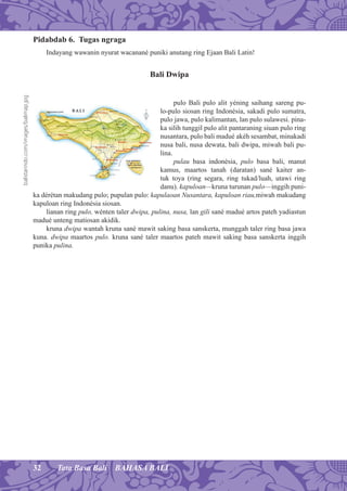 32 Tata Basa Bali BAHASA BALI
Pidabdab 6. Tugas ngraga
Indayang wawanin nyurat wacanané puniki anutang ring Ejaan Bali Latin!
Bali Dwipa
pulo Bali pulo alit yéning saihang sareng pu-
lo-pulo siosan ring Indonésia, sakadi pulo sumatra,
pulo jawa, pulo kalimantan, lan pulo sulawesi. pina-
ka silih tunggil pulo alit pantaraning siuan pulo ring
nusantara, pulo bali madué akéh sesambat, minakadi
nusa bali, nusa dewata, bali dwipa, miwah bali pu-
lina.
pulau basa indonésia, pulo basa bali, manut
kamus, maartos tanah (daratan) sané kaiter an-
tuk toya (ring segara, ring tukad/luah, utawi ring
danu). kapuloan—kruna turunan pulo—inggih puni-
ka dérétan makudang pulo; pupulan pulo: kapulaoan Nusantara, kapuloan riau,miwah makudang
kapuloan ring Indonésia siosan.
lianan ring pulo, wénten taler dwipa, pulina, nusa, lan gili sané madué artos pateh yadiastun
madué unteng matiosan akidik.
kruna dwipa wantah kruna sané mawit saking basa sanskerta, munggah taler ring basa jawa
kuna. dwipa maartos pulo. kruna sané taler maartos pateh mawit saking basa sanskerta inggih
punika pulina.
balistarindo.com/images/balimap.jpg
 