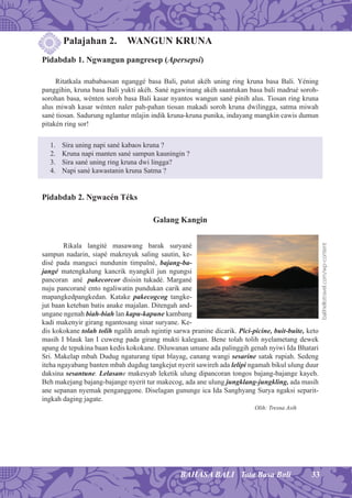 33BAHASA BALI Tata Basa Bali
Palajahan 2. WANGUN KRUNA
Pidabdab 1. Ngwangun pangresep (Apersepsi)
Ritatkala mababaosan nganggé basa Bali, patut akéh uning ring kruna basa Bali. Yéning
panggihin, kruna basa Bali yukti akéh. Sané ngawinang akéh saantukan basa bali madrué soroh-
sorohan basa, wénten soroh basa Bali kasar nyantos wangun sané pinih alus. Tiosan ring kruna
alus miwah kasar wénten naler pah-pahan tiosan makadi soroh kruna dwilingga, satma miwah
sané tiosan. Sadurung nglantur mlajin indik kruna-kruna punika, indayang mangkin cawis dumun
pitakén ring sor!
1. Sira uning napi sané kabaos kruna ?
2. Kruna napi manten sané sampun kauningin ?
3. Sira sané uning ring kruna dwi lingga?
4. Napi sané kawastanin kruna Satma ?
Pidabdab 2. Ngwacén Téks
Galang Kangin
Rikala langité masawang barak suryané
sampun nadarin, siapé makruyuk saling sautin, ke-
disé pada manguci nundunin timpalné, bajang-ba-
jangé matengkalung kancrik nyangkil jun ngungsi
pancoran ané pakecorcor disisin tukadé. Margané
nuju pancorané ento ngaliwatin pundukan carik ane
mapangkedpangkedan. Katake pakecogcog tangke-
jut baan keteban batis anake majalan. Ditengah and-
ungane ngenah biah-biah lan kapu-kapune kambang
kadi makenyir girang ngantosang sinar suryane. Ke-
dis kokokane tolah tolih ngalih amah ngintip sarwa pranine dicarik. Pici-picine, buit-buite, keto
masih I blauk lan I cuweng pada girang mukti kalegaan. Bene tolah tolih nyelametang dewek
apang de tepukina baan kedis kokokane. Diluwanan umane ada palinggih genah nyiwi Ida Bhatari
Sri. Makelap mbah Dudug ngaturang tipat blayag, canang wangi sesarine satak rupiah. Sedeng
iteha ngayabang banten mbah dugdug tangkejut nyerit sawireh ada lelipi ngamah bikul ulung duur
daksina sesantune. Lelasane makesyab leketik ulung dipancoran tongos bajang-bajange kayeh.
Beh makejang bajang-bajange nyerit tur makecog, ada ane ulung jungklang-jungkling, ada masih
ane sepanan nyemak penganggone. Diselagan gununge ica Ida Sanghyang Surya ngaksi separit-
ingkah daging jagate.
Olih: Tresna Asih
balihellotravel.com/wp-content
 