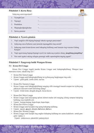 34 Tata Basa Bali BAHASA BALI
Pidabdab 3. Kerta Basa
Indayang surat tegesipun!
1. Nyangkil jun =………………………………………………………
2. Ngungsi =………………………………………………………
3. Pundukan =………………………………………………………
4. Mapangkedpangkedan =………………………………………………………
5. Sarwa praniné =………………………………………………………
Pidabdab 4. Nyawis pitakén
1. Napi sangkila olih bajang-bajangé tatkala ngungsi pancorané?
2. Indayang carca beburon sané prasida kapanggihin ring sawah?
3. Indayang surat kruna-kruna sané kakaping kalihang sané kasurat ring wacana Galang
Kangin!
4. Napi ngawinang bajang-bajangé nyerit tur makecog nyantos ulung jungklang-jungkling?
5. Sira sané ngaksi saking selagan gunungé indik sapratingkah daging jagaté?
Pidabdab 5 Pangresep Indik Wangun Kruna
5.1 Kruna Dwi Lingga
Kruna Dwi Lingga inggih punika Kruna Lingga sané kakapingkalihang. Wangun ipun
mawarna-warni, sakadi ring sor !
• Kruna Dwi Sama Lingga
• Kruna Lingga sané kakapingkalihang tur nyihnayang langkungan ring asiki.
• Upami : gedé-gedé, cenik-cenik, tua-tua.
• Kruna Dwi Samatra Lingga
• Kruna Lingga sané kakapingkalihang nanging silih sinunggil mauah ucapan tur nyihnyang
pakaryan mawanti-wanti (berulang ulang).
• Upami : kitak-kituk, dengak-dengok, kecas-kecos.
• Kruna Dwi Maya Lingga
• Kruna Lingga sané kaucapang apisan nénten madue arti nanging yéning sampun kakaping
kalihang wau madrebé arti.
• Upami : katang-katang, kupu-kupu, kapu-kapu.
• Kruna Dwi Purwa Lingga
• Kruna Lingga sané kecapné ring ajeng kakaping kalihang.
• Upami : sesaté, gegaén, tetajén, bebanten, bebaos.
• Kruna Dwi Wasana Lingga
• Kruna Lingga sané kecapé ring ungkur kakaping kalihang tur satata kadulurin antuk pan-
gater [paka- ]
Upami : pakacoscos, pakateltel, pakanyitnyit.
 