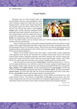 35BAHASA BALI Tata Basa Bali
5.2 Kruna Satma
Nyama Tugelan
Ngranjing ring sisi kelod bongkol bukit bu-
ung, pemarginé sada alon yéning nglinggihin sepeda
motor riantukan marginé kari aspal kelas tiga, sané
linggah marginé wantah ameter tengah ngamenékan
ring tepining réjéng sané dalem, kéwala katon asri
alas jati ring sornyané napi malih ri sedeng galang
kangin jagaté, makada alanglang kalanguan yening
ngatonang antuk tegeh édepnyan pucuk-pucuk teta-
ruan saking kadohan. Irika yan sampun tiba ring ten-
ganing bukit nglintangin punyan kepah sané tegeh
ngalik, yan inargamayang sakadi datuning sarwa tu-
muwuh ring bukité punika sané ring tepining réjéng taler tumbuh alingsehan tiing buluh sané
makada renteb taler genahé irika.
Ring sor réjéng sisi kangin wénten genah dangsah katambakin antuk batu gede di sisi balér
réjéngé, irika sampun padunungan ipun Mén Lampu sareng Pan Lampu, kasarengan antuk maka-
kilh pianakipuné Wayan Giri lan Kadek Ambara. Wiakti tiosan ring saderana kahuripannyané ring
bangkiang bukité, padununganipuné taler kaitehin antuk taru majegau sané miik ngalub, ngenter
kaasrian genah padununganipuné.
Wayan Giri lan Kadek Ambara mula jemet magaé , kéwala Kadek Ambara sangkaning
salah pergaulan satata ngusak-asik kahuripan Pan Lampuné, bikasné sané alep di kari trunané
mauwah dados bringas sangkaning pangaruh obat-obatan terlarang. Béh sawiakti sungsut pak-
urenané Pan Lampu sareng Mén Lampu. Sakéwala nyama tugelan Kadek Ambara, sané kelihan
Wayan Giri, nika banget sané tunasang sareng reramané mangda ngelidin cara bikas adiné.
Inget Wayang Giri satata ring pitutur mémé bapané ”patilesang déwéké lacur”, Ulian la-
curé lek ngaba padéwékané, ento makrana ia makisid uli désané, ngungsi di padunungané sané
sepi. Mangkin sampun madan menék truna, tuah sangkaning panugrahan Widhi, ipun saja gobanne
bagus genjing, alisné madon intaran, apa buin pangadegannnyané gedé ganggas, masaih ajak
kulitne ane kuning gading, kaadungang ajak bokné ané demdem samah, apa buin kenyunganné
nyunyur manis, sing tuara dadi ibuk anak luh di désané mangenehang napi malih ri kala mabe-
baosan , alus banban tuturané sané kasangga ringgitan lesung pipinyané.
Yadiapin ipun suud masekolah sangkaning tan wénten prabéa, kéwala Wayan Giri, akéh
madué timpal ring désa. Ulian bikasné ané olas asih, lan olas papa manyama braya, aget lacur
wénten sodagar kopra sané mawasta Gung Manik sané nudukipun anggéna pegawai , kasuén-suén
sakolahanga Wayan Giri punika nyantos dados pengusaha eksportir kayu Majegau didesané.
Karipta olih:
Aryya Paduhungan
www.industry-ﬁles.com
 