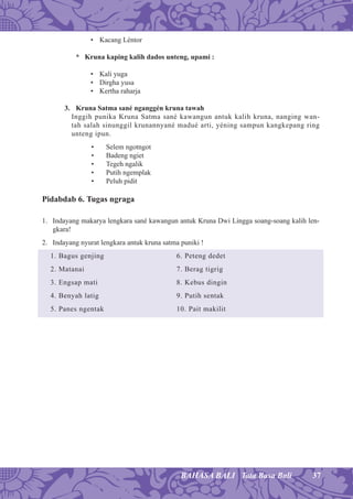 37BAHASA BALI Tata Basa Bali
• Kacang Léntor
* Kruna kaping kalih dados unteng, upami :
• Kali yuga
• Dirgha yusa
• Kertha raharja
3. Kruna Satma sané nganggén kruna tawah
Inggih punika Kruna Satma sané kawangun antuk kalih kruna, nanging wan-
tah salah sinunggil krunannyané madué arti, yéning sampun kangkepang ring
unteng ipun.
• Selem ngotngot
• Badeng ngiet
• Tegeh ngalik
• Putih ngemplak
• Peluh pidit
Pidabdab 6. Tugas ngraga
1. Indayang makarya lengkara sané kawangun antuk Kruna Dwi Lingga soang-soang kalih len-
gkara!
2. Indayang nyurat lengkara antuk kruna satma puniki !
1. Bagus genjing 6. Peteng dedet
2. Matanai 7. Berag tigrig
3. Engsap mati 8. Kebus dingin
4. Benyah latig 9. Putih sentak
5. Panes ngentak 10. Pait makilit
 