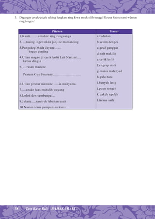 38 Tata Basa Bali BAHASA BALI
3. Dagingin cecek-cecek saking lengkara ring kiwa antuk silih tunggil Kruna Satma sané wénten
ring tengen!
Pitaken Pesaur
1.Kanti….....umahné sing runguanga
2. …tusing inget tekén janjiné mamancing
3.Pangadeg Made Jayané……
bagus genjing
4.Ulian magaé di carik kulit Luh Nartiné….
kebus dingin
5. …rasan madune
Prarain Gus Smarané……………………..
6.Ulian pitutur memene …..ia manyama.
7.....anake luas mabalih wayang
8.Loloh don sembunge....
9.Jukute.....sawireh lebuhan uyah
10.Nasine terus pumpunina kanti...
a.tuduhan
b.selem denges
c.gedé ganggas
d.pait makilit
e.cerik kelih
f.engsap mati
g.manis malenyad
h.gula batu
i.benyah latig
j.puun sengeh
k.pakeh ngelek
l.tresna asih
 