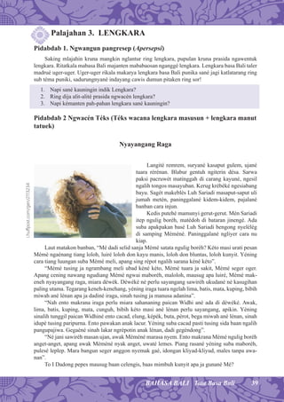 39BAHASA BALI Tata Basa Bali
Palajahan 3. LENGKARA
Pidabdab 1. Ngwangun pangresep (Apersepsi)
Saking mlajahin kruna mangkin nglantur ring lengkara, pupulan kruna prasida ngawentuk
lengkara. Ritatkala mabasa Bali majanten mababaosan nganggé lengkara. Lengkara basa Bali taler
madrué uger-uger. Uger-uger rikala makarya lengkara basa Bali punika sané jagi katlatarang ring
sub téma puniki, sadurungnyané indayang cawis dumun pitaken ring sor!
1. Napi sané kauningin indik Lengkara?
2. Ring dija alit-alité prasida ngwacén lengkara?
3. Napi kémanten pah-pahan lengkara sané kauningin?
Pidabdab 2 Ngwacén Téks (Téks wacana lengkara masusun + lengkara manut
tatuek)
Nyayangang Raga
Langité remrem, suryané kasaput gulem, ujané
tuara rérénan. Blabur gentuh ngiterin désa. Sarwa
paksi pacruwét matinggah di carang kayuné, ngesil
ngalih tongos masayuban. Kerug krébéké ngesiabang
bayu. Sagét makeblés Luh Sariadi masaput-saput uli
jumah metén, paninggalané kidem-kidem, pajalané
banban cara injun.
Kedis putehé mamunyi gerut-gerut. Mén Sariadi
itep ngulig boréh, matédoh di bataran jinengé. Ada
suba apakpakan basé Luh Sariadi bengong nyelélég
di samping Méméné. Paninggalané ngliyer cara nu
kiap.
Laut matakon banban, “Mé dadi selid sanja Mémé satata ngulig boréh? Kéto masi urati pesan
Mémé ngaénang tiang loloh, luiré loloh don kayu manis, loloh don bluntas, loloh kunyit. Yéning
cara tiang luungan suba Mémé meli, apang sing répot ngalih sarana kéné kéto”.
“Mémé tusing ja ngrambang meli ubad kéné kéto, Mémé tuara ja sakit, Mémé seger oger.
Apang cening nawang ngudiang Mémé ngwai maboréh, maloloh, mausug apa luiré, Mémé mak-
eneh nyayangang raga, miara déwék. Déwéké né perlu sayangang sawiréh ukudané né kasugihan
paling utama. Tegarang keneh-kenehang, yéning iraga tuara ngelah lima, batis, mata, kuping, bibih
miwah ané lénan apa ja dadiné iraga, sinah tusing ja manusa adanina”.
“Nah ento makrana iraga perlu miara sahananing paican Widhi ané ada di déwéké. Awak,
lima, batis, kuping, mata, cunguh, bibih kéto masi ané lénan perlu sayangang, apikin. Yéning
sinalih tunggil paican Widhiné ento cacad, elung, képék, buta, pérot, bega miwah ané lénan, sinah
idupé tusing paripurna. Ento pawakan anak lacur. Yéning suba cacad pasti tusing sida baan ngalih
pangupajiwa. Gegaéné sinah lakar ngrépotin anak lénan, dadi gegéndong”.
“Né jani sawiréh masan ujan, awak Méméné marasa nyem. Ento makrana Mémé ngulig boréh
anget-anget, apang awak Méméné nyak anget, uwaté lemes. Piang rasané yéning suba maboréh,
pulesé leplep. Mara bangun seger anggon nyemak gaé, idongan kliyad-kliyud, males tanpa awa-
nan”.
To I Dadong pepes mausug baan celengis, baas mimbuh kunyit apa ja gunané Mé?
i.huﬀpost.com/gen/2113234
 