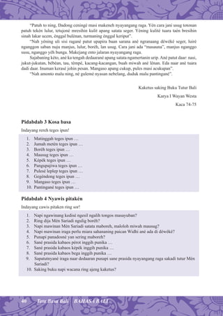 40 Tata Basa Bali BAHASA BALI
“Patuh to ning, Dadong ceningé masi makeneh nyayangang raga. Yén cara jani usug totonan
patuh tekén lulur, tetujoné mresihin kulit apang satata seger. Yéning kulité tuara taén bresihin
sinah lakar ucem, énggal bulénan, turmaning énggal keriput”.
“Nah yéning uli sisi ragané patut upapira baan sarana ané ngranaang déwéké seger, luiré
nganggon saban nuju manjus, lulur, boréh, lan usug. Cara jani ada “masauna”, manjus nganggo
susu, nganggo yéh bunga. Makejang ento jalaran nyayangang raga.
Sajabaning kéto, ané ka tengah dedaarané apang satata ngamertanin urip.Ané patut daar: nasi,
jukut-jukutan, bébéan, tau, témpé, kacang-kacangan, buah miwah ané lénan. Eda naar ané tuara
dadi daar. Inuman kerasé johin pesan. Mangaso apang cukup, pules masi acukupan”.
“Nah amonto malu ning, né gulemé nyasan nebelang, duduk malu pantingané”.
Kaketus saking Buku Tutur Bali
Karya I Wayan Westa
Kaca 74-75
Pidabdab 3 Kosa basa
Indayang rereh teges ipun!
1. Matinggah teges ipun …
2. Jumah metén teges ipun …
3. Boréh teges ipun …
4. Mausug teges ipun …
5. Képék teges ipun …
6. Pangupajiwa teges ipun …
7. Pulesé leplep teges ipun …
8. Gegéndong teges ipun …
9. Mangaso teges ipun …
10. Pantingané teges ipun …
Pidabdab 4 Nyawis pitakén
Indayang cawis pitaken ring sor!
1. Napi ngawinang kedisé ngesil ngalih tongos masayuban?
2. Ring dija Mén Sariadi ngulig boréh?
3. Napi mawinan Mén Sariadi satata maboreh, maloloh miwah mausug?
4. Napi mawinan iraga perlu miara sahananing paican Widhi ané ada di déwéké?
5. Punapi panadosné yan sering maboreh?
6. Sané prasida kabaos pérot inggih punika …
7. Sané prasida kabaos képék inggih punika …
8. Sané prasida kabaos bega inggih punika …
9. Sapatutnyané iraga naar dedaaran punapi sane prasida nyayangang raga sakadi tutur Mén
Sariadi?
10. Saking buku napi wacana ring ajeng kaketus?
 