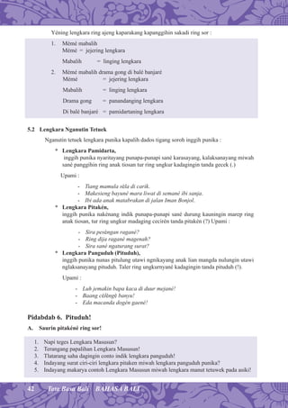 42 Tata Basa Bali BAHASA BALI
Yéning lengkara ring ajeng kaparakang kapanggihin sakadi ring sor :
1. Mémé mabalih
Mémé = jejering lengkara
Mabalih = linging lengkara
2. Mémé mabalih drama gong di balé banjaré
Mémé = jejering lengkara
Mabalih = linging lengkara
Drama gong = panandanging lengkara
Di balé banjaré = pamidartaning lengkara
5.2 Lengkara Nganutin Tetuek
Nganutin tetuek lengkara punika kapalih dados tigang soroh inggih punika :
* Lengkara Pamidarta,
inggih punika nyaritayang punapa-punapi sané karasayang, kalaksanayang miwah
sané panggihin ring anak tiosan tur ring ungkur kadagingin tanda gecek (.)
Upami :
- Tiang mamula séla di carik.
- Makesieng bayuné mara liwat di semané ibi sanja.
- Ibi ada anak matabrakan di jalan Iman Bonjol.
* Lengkara Pitakén,
inggih punika nakénang indik punapa-punapi sané durung kauningin marep ring
anak tiosan, tur ring ungkur madaging cecirén tanda pitakén (?) Upami :
- Sira peséngan ragané?
- Ring dija ragané magenah?
- Sira sané ngaturang surat?
* Lengkara Panguduh (Pituduh),
inggih punika nunas pitulung utawi ngnikayang anak lian mangda nulungin utawi
nglaksanayang pituduh. Taler ring ungkurnyané kadagingin tanda pituduh (!).
Upami :
- Luh jemakin bapa kaca di duur mejané!
- Baang céléngé banyu!
- Eda macanda dogén gaené!
Pidabdab 6. Pituduh!
A. Saurin pitakéné ring sor!
1. Napi teges Lengkara Masusun?
2. Terangang papalihan Lengkara Masusun!
3. Tlatarang saha dagingin conto indik lengkara panguduh!
4. Indayang surat ciri-ciri lengkara pitaken miwah lengkara panguduh punika?
5. Indayang makarya contoh Lengkara Masusun miwah lengkara manut tetuwek pada asiki!
 