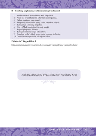 43BAHASA BALI Tata Basa Bali
B. Sorohang lengkarane puniki manut ring tetueknyané!
1. Muride malajah nyurat aksara Bali ring lontar.
2. Nyen ane nyurat kakawin Dharma Suniane punika.
3. Padiné pondonga baan jarané .
4. Sampatang malu lulune apang kedas satondene mlajah.
5. Tulungin je, jemakang ting ubad .
6. Dija Ni Made martini meli sepeda jengki.
7. Tuguné plaspasina ibi sanja.
8. Tulungin méméne nunjel lulu di teba.
9. Engglang gedig kulkule apang tedun kramane ke banjar.
10. Guruné sinarengan budal saking sekolahan.
Pidabdab 7 Tugas KD 4.3
Indayang makarya conto wacana ringkes nganggén wangun kruna, wangun lengkara!
Asih ring Sakancaning Urip, Cihna Siniwi ring Hyang Kawi
 